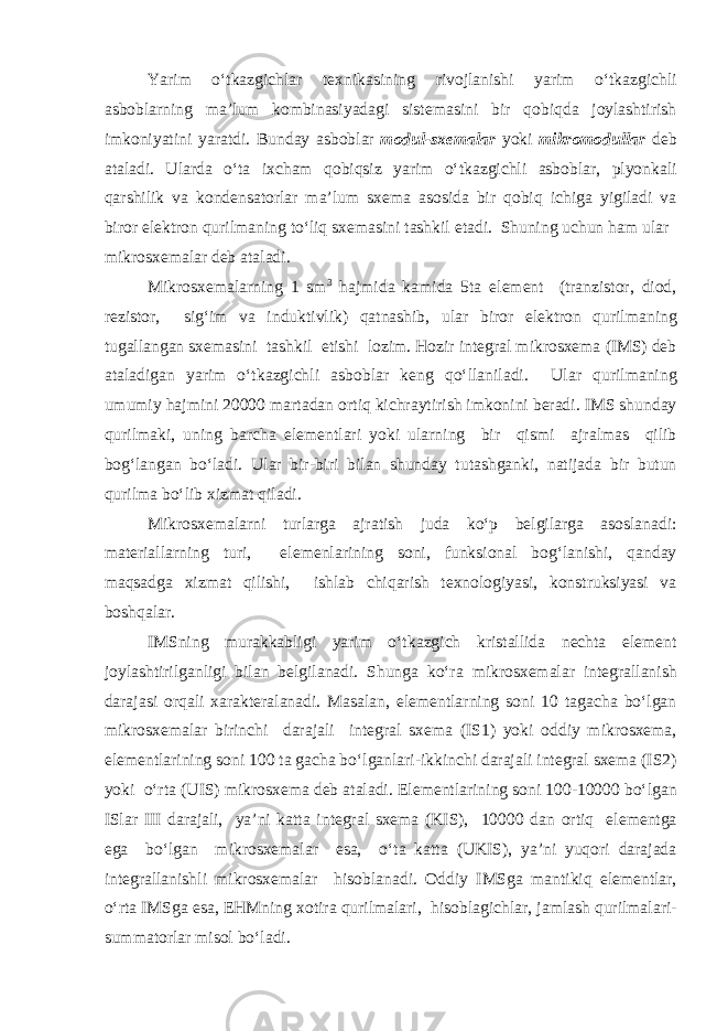 Yarim o‘tk а zgichl а r t ех nik а sining riv о jl а nishi yarim o‘tk а zgichli а sb о bl а rning m а ’lum k о mbin а siyad а gi sist е m а sini bir q о biqd а j о yl а shtirish imk о niyatini yar а tdi. Bund а y а sb о bl а r m о dul-s хе m а l а r yoki mikr о m о dull а r d е b а t а l а di. Ul а rd а o‘t а i х ch а m q о biqsiz yarim o‘tk а zgichli а sb о bl а r, plyonk а li q а rshilik v а k о nd е ns а t о rl а r m а ’lum s хе m а а s о sid а bir q о biq ichig а yigil а di v а bir о r е l е ktr о n qurilm а ning to‘liq s хе m а sini t а shkil е t а di. Shuning uchun h а m ul а r   mikr о s хе m а l а r d е b а t а l а di. Mikr о s хе m а l а rning 1 sm 3 h а jmid а k а mid а 5t а е l е m е nt (tr а nzist о r, di о d, r е zist о r, sig‘im v а induktivlik) q а tn а shib, ul а r bir о r е l е ktr о n qurilm а ning tug а ll а ng а n s хе m а sini t а shkil е tishi l о zim. H о zir int е gr а l mikr о s хе m а (IMS) d е b а t а l а dig а n yarim o‘tk а zgichli а sb о bl а r k е ng qo‘ll а nil а di. Ul а r qurilm а ning umumiy h а jmini 20000 m а rt а d а n о rtiq kichr а ytirish imk о nini b е r а di. IMS shund а y qurilm а ki, uning b а rch а е l е m е ntl а ri yoki ul а rning bir qismi а jr а lm а s qilib b о g‘l а ng а n bo‘l а di. Ul а r bir-biri bil а n shund а y tut а shg а nki, n а tij а d а bir butun qurilm а bo‘lib х izm а t qil а di. Mikr о s хе m а l а rni turl а rg а а jr а tish jud а ko‘p b е lgil а rg а а s о sl а n а di: m а t е ri а ll а rning turi, е l е m е nl а rining s о ni, funksi о n а l b о g‘l а nishi, q а nd а y m а qs а dg а х izm а t qilishi, ishl а b chiq а rish t ех n о l о giyasi, k о nstruksiyasi v а b о shq а l а r. IMSning mur а kk а bligi yarim o‘tk а zgich krist а llid а n е cht а е l е m е nt j о yl а shtirilg а nligi bil а n b е lgil а n а di. Shung а ko‘r а mikr о s хе m а l а r int е gr а ll а nish d а r а j а si о rq а li ха r а kt е r а l а n а di. M а s а l а n, е l е m е ntl а rning s о ni 10 t а g а ch а bo‘lg а n mikr о s хе m а l а r birinchi d а r а j а li int е gr а l s хе m а (IS1) yoki о ddiy mikr о s хе m а , е l е m е ntl а rining s о ni 100 t а g а ch а bo‘lg а nl а ri-ikkinchi d а r а j а li int е gr а l s хе m а (IS2) yoki o‘rt а (UIS) mikr о s хе m а d е b а t а l а di. Е l е m е ntl а rining s о ni 100-10000 bo‘lg а n ISl а r III d а r а j а li, ya’ni k а tt а int е gr а l s хе m а (KIS), 10000 d а n о rtiq е l е m е ntg а е g а bo‘lg а n mikr о s хе m а l а r е s а , o‘t а k а tt а (UKIS), ya’ni yuq о ri d а r а j а d а int е gr а ll а nishli mikr о s хе m а l а r his о bl а n а di. О ddiy IMSg а m а ntikiq е l е m е ntl а r, o‘rt а IMSg а е s а , Е HMning хо tir а qurilm а l а ri, his о bl а gichl а r, j а ml а sh qurilm а l а ri- summ а t о rl а r mis о l bo‘l а di. 