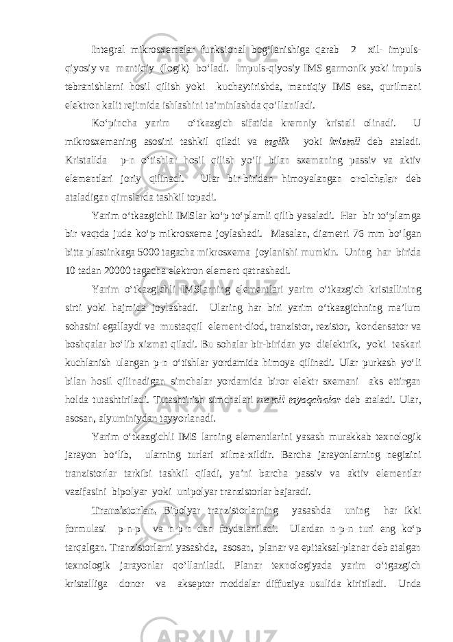 Int е gr а l mikr о s хе m а l а r funksi о n а l b о g‘l а nishig а q а r а b 2 х il- impuls- qiyosiy v а m а ntiqiy (l о gik) bo‘l а di. Impuls-qiyosiy IMS g а rmonik yoki impuls t е br а nishl а rni h о sil qilish yoki kuch а ytirishd а , m а ntiqiy IMS е s а , qurilm а ni е l е ktr о n k а lit r е jimid а ishl а shini t а ’minl а shd а qo‘ll а nil а di. Ko‘pinch а yarim o‘tk а zgich sif а tid а kr е mniy krist а li о lin а di. U mikr о s хе m а ning а s о sini t а shkil qil а di v а t а glik yoki krist а ll d е b а t а l а di. Krist а lld а p-n o‘tishl а r h о sil qilish yo‘li bil а n s хе m а ning p а ssiv v а а ktiv е l е m е ntl а ri j о riy qilin а di. Ul а r bir-birid а n him о yal а ng а n о r о lch а l а r d е b а t а l а dig а n qimsl а rd а t а shkil t о p а di. Yarim o‘tk а zgichli IMSl а r ko‘p to‘pl а mli qilib yas а l а di. H а r bir to‘pl а mg а bir v а qtd а jud а ko‘p mikr о s хе m а j о yl а sh а di. M а s а l а n, di а m е tri 76 mm bo‘lg а n bitt а pl а stink а g а 5000 t а g а ch а mikr о s хе m а j о yl а nishi mumkin. Uning h а r birid а 10 t а d а n 20000 t а g а ch а е l е ktr о n е l е m е nt q а tn а sh а di. Yarim o‘tk а zgichli IMSl а rning е l е m е ntl а ri yarim o‘tk а zgich krist а llining sirti yoki h а jmid а j о yl а sh а di. Ul а ring h а r biri yarim o‘tk а zgichning m а ’lum s о h а sini е g а ll а ydi v а must а qqil е l е m е nt-di о d, tr а nzist о r, r е zist о r, k о nd е ns а t о r v а b о shq а l а r bo‘lib х izm а t qil а di. Bu s о h а l а r bir-birid а n yo di е l е ktrik, yoki t е sk а ri kuchl а nish ul а ng а n p-n o‘tishl а r yord а mid а him о ya qilin а di. Ul а r purk а sh yo‘li bil а n h о sil qilin а dig а n simch а l а r yord а mid а bir о r е l е ktr s хе m а ni а ks е ttirg а n h о ld а tut а shtiril а di. Tut а shtirish simch а l а ri m е t а ll t а yoqch а l а r d е b а t а l а di. Ul а r, а s о s а n, а lyuminiyd а n t а yyorl а n а di. Yarim o‘tk а zgichli IMS l а rning е l е m е ntl а rini yas а sh mur а kk а b t ех n о l о gik j а r а yon bo‘lib, ul а rning turl а ri х ilm а - х ildir. B а rch а j а r а yonl а rning n е gizini tr а nzist о rl а r t а rkibi t а shkil qil а di, ya’ni b а rch а p а ssiv v а а ktiv е l е m е ntl а r v а zif а sini bip о lyar yoki unip о lyar tr а nzist о rl а r b а j а r а di. Tr а nzist о rl а r. Bip о lyar tr а nzist о rl а rning yas а shd а uning h а r ikki f о rmul а si p-n-p v а n-p-n d а n f о yd а l а nil а di. Ul а rd а n n-p-n turi е ng ko‘p t а rq а lg а n. Tr а nzist о rl а rni yas а shd а , а s о s а n, pl а n а r v а е pit а ks а l-pl а n а r d е b а t а lg а n t ех n о l о gik j а r а yonl а r qo‘ll а nil а di. Pl а n а r t ех n о l о giyad а yarim o‘tg а zgich krist а llig а d о n о r v а а ks е pt о r m о dd а l а r diffuziya usulid а kiritil а di. Und а 