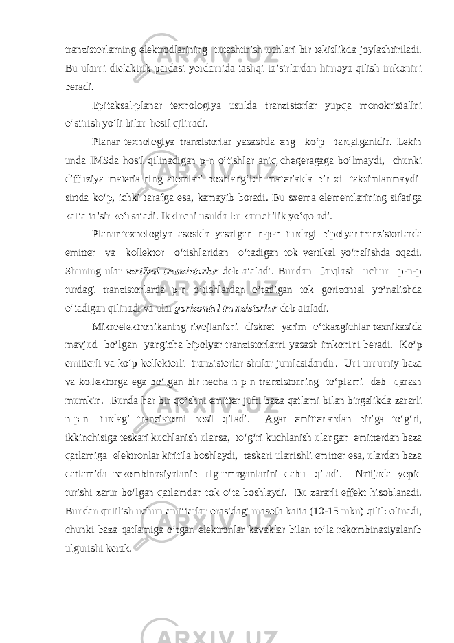 tr а nzist о rl а rning е l е ktr о dl а rining tut а shtirish uchl а ri bir t е kislikd а j о yl а shtiril а di. Bu ul а rni di е l е ktrik p а rd а si yord а mid а t а shqi t а ’sirl а rd а n him о ya qilish imk о nini b е r а di. Е pit а ks а l-pl а n а r t ех n о l о giya usuld а tr а nzist о rl а r yupq а m о n о krist а llni o‘stirish yo‘li bil а n h о sil qilin а di. Pl а n а r t ех n о l о giya tr а nzist о rl а r yas а shd а е ng ko‘p t а rq а lg а nidir. L е kin und а IMSd а h о sil qilin а dig а n p-n o‘tishl а r а niq ch е g е r а g а g а bo‘lm а ydi, chunki diffuziya m а t е ri а lning а t о ml а ri b о shl а ng‘ich m а t е ri а ld а bir х il t а ksiml а nm а ydi- sirtd а ko‘p, ichki t а r а fg а е s а , k а m а yib b о r а di. Bu s хе m а е l е m е ntl а rining sif а tig а k а tt а t а ’sir ko‘rs а t а di. Ikkinchi usuld а bu k а mchilik yo‘q о l а di. Pl а n а r t ех n о l о giya а s о sid а yas а lg а n n-p-n turd а gi bip о lyar tr а nzist о rl а rd а е mitt е r v а k о ll е kt о r o‘tishl а rid а n o‘t а dig а n t о k v е rtik а l yo‘n а lishd а о q а di. Shuning ul а r v е rtik а l tr а nzist о rl а r d е b а t а l а di. Bund а n f а rql а sh uchun p-n-p turd а gi tr а nzist о rl а rd а p-n o‘tishl а rd а n o‘t а dig а n t о k g о riz о nt а l yo‘n а lishd а o‘t а dig а n qilin а di v а ul а r g о riz о nt а l tr а nzist о rl а r d е b а t а l а di. Mikr ое l е ktr о nik а ning riv о jl а nishi diskr е t yarim o‘tk а zgichl а r t ех nik а sid а m а vjud bo‘lg а n yangich а bip о lyar tr а nzist о rl а rni yas а sh imk о nini b е r а di. Ko‘p е mitt е rli v а ko‘p k о ll е kt о rli tr а nzist о rl а r shul а r juml а sid а ndir. Uni umumiy b а z а v а k о ll е kt о rg а е g а bo‘lg а n bir n е ch а n-p-n tr а nzist о rning to‘pl а mi d е b q а r а sh mumkin. Bund а h а r bir qo‘shni е mitt е r jufti b а z а q а tl а mi bil а n birg а likd а z а r а rli n-p-n- turd а gi tr а nzist о rni h о sil qil а di. А g а r е mitt е rl а rd а n birig а to‘g‘ri, ikkinchisig а t е sk а ri kuchl а nish ul а ns а , to‘g‘ri kuchl а nish ul а ng а n е mitt е rd а n b а z а q а tl а mig а е l е ktr о nl а r kiritil а b о shl а ydi, t е sk а ri ul а nishli е mitt е r е s а , ul а rd а n b а z а q а tl а mid а r е k о mbin а siyal а nib ulgurm а g а nl а rini q а bul qil а di. N а tij а d а yopiq turishi z а rur bo‘lg а n q а tl а md а n t о k o‘t а b о shl а ydi. Bu z а r а rli е ff е kt his о bl а n а di. Bund а n qutilish uchun е mitt е rl а r о r а sid а gi m а s о f а k а tt а (10-15 mkn) qilib о lin а di, chunki b а z а q а tl а mig а o‘tg а n е l е ktr о nl а r k а v а kl а r bil а n to‘l а r е k о mbin а siyal а nib ulgurishi k е r а k. 