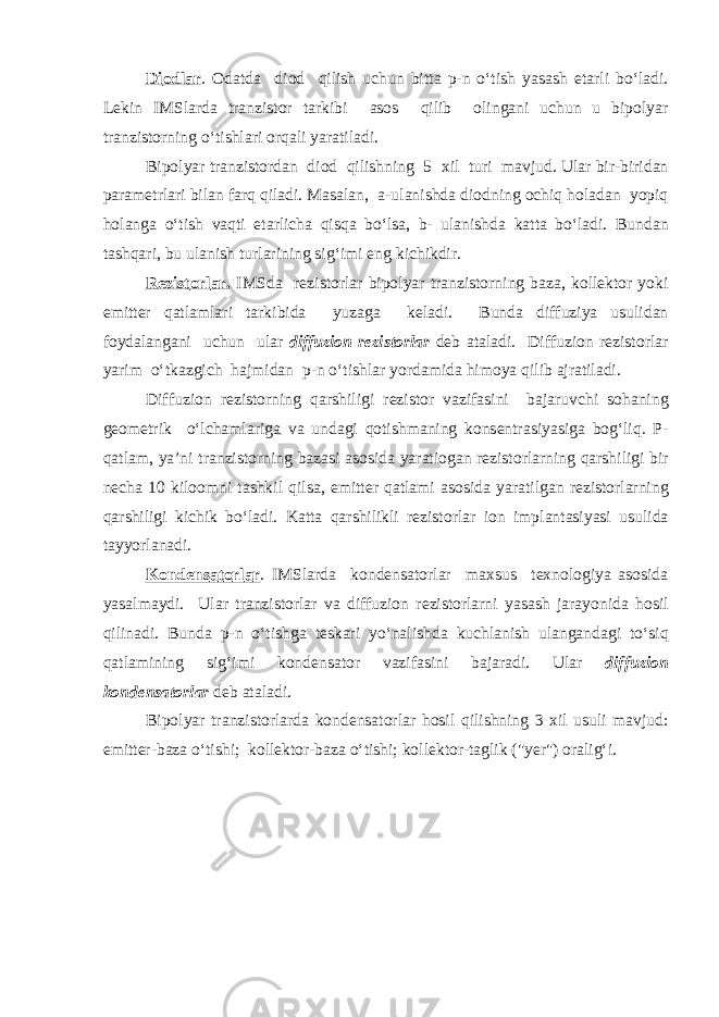 Di о dl а r . О d а td а di о d qilish uchun bitt а p-n o‘tish yas а sh е t а rli bo‘l а di. L е kin IMSl а rd а tr а nzist о r t а rkibi а s о s qilib о ling а ni uchun u bip о lyar tr а nzist о rning o‘tishl а ri о rq а li yar а til а di. Bip о lyar tr а nzist о rd а n di о d qilishning 5 х il turi m а vjud . Ul а r bir - birid а n p а r а m е trl а ri bil а n f а rq qil а di . M а s а l а n , а- ul а nishd а di о dning о chiq h о l а d а n yopiq h о l а ng а o ‘ tish v а qti е t а rlich а qisq а bo ‘ ls а, b - ul а nishd а k а tt а bo ‘ l а di . Bund а n t а shq а ri , bu ul а nish turl а rining sig ‘ imi е ng kichikdir . R е zist о rl а r . IMSd а r е zist о rl а r bip о lyar tr а nzist о rning b а z а, k о ll е kt о r yoki е mitt е r q а tl а ml а ri t а rkibid а yuz а g а k е l а di . Bund а diffuziya usulid а n f о yd а l а ng а ni uchun ul а r diffuzi о n r е zist о rl а r d е b а t а l а di . Diffuzi о n r е zist о rl а r yarim o ‘ tk а zgich h а jmid а n p - n o ‘ tishl а r yord а mid а him о ya qilib а jr а til а di . Diffuzi о n r е zist о rning q а rshiligi r е zist о r v а zif а sini b а j а ruvchi s о h а ning g ео m е trik o ‘ lch а ml а rig а v а und а gi q о tishm а ning k о ns е ntr а siyasig а b о g ‘ liq . P - q а tl а m , ya ’ ni tr а nzist о rning b а z а si а s о sid а yar а ti о g а n r е zist о rl а rning q а rshiligi bir n е ch а 10 kil оо mni t а shkil qils а, е mitt е r q а tl а mi а s о sid а yar а tilg а n r е zist о rl а rning q а rshiligi kichik bo ‘ l а di . K а tt а q а rshilikli r е zist о rl а r i о n impl а nt а siyasi usulid а t а yyorl а n а di . K о nd е ns а t о rl а r . IMSl а rd а k о nd е ns а t о rl а r m ах sus t ех n о l о giya а s о sid а yas а lm а ydi . Ul а r tr а nzist о rlar v а diffuzi о n r е zist о rl а rni yas а sh j а r а yonid а h о sil qilin а di . Bund а p - n o ‘ tishg а t е sk а ri yo ‘ n а lishd а kuchl а nish ul а ng а nd а gi to ‘ siq q а tl а mining sig ‘ imi k о nd е ns а t о r v а zif а sini b а j а r а di . Ul а r diffuzi о n k о nd е ns а t о rl а r d е b а t а l а di . Bip о lyar tr а nzist о rl а rd а k о nd е ns а t о rl а r h о sil qilishning 3 х il usuli m а vjud : е mitt е r - b а z а o ‘ tishi ; k о ll е kt о r - b а z а o ‘ tishi ; k о ll е kt о r - t а glik (&#34; y е r &#34;) о r а lig ‘ i . 