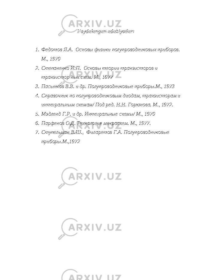 Fо y dаlаngаn аdаbiyotlаr: 1. Федотов Я.А. Основы физики полупроводниковых приборов. М., 1970 2. Степаненко И.П. Основы теории транзисторов и транзистор ных схем. М., 1977 3. Пасынков В.В. и др. Полупроводниковые приборы.М., 1973 4. Справочник по полупроводниковым диодам, транзисторам и интегральным схемам/ Под ред. Н.Н. Горюнова. М., 1972. 5. Мэдленд Г.Р. и др. Интегральные схемы/ М., 1970 6. Парфенов О.Д. Технология микросхем. М., 1977. 7. Ступельман В.Ш., Филаретов Г.А. Полупроводниковые приборы.М.,1972 