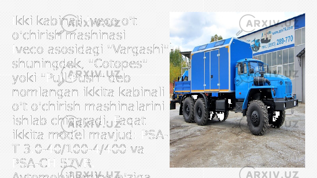 Ikki kabinali Iveco o&#39;t o&#39;chirish mashinasi Iveco asosidagi &#34;Vargashi&#34; shuningdek, &#34;Cotopes&#34; yoki &#34;Pull-Push&#34; deb nomlangan ikkita kabinali o&#39;t o&#39;chirish mashinalarini ishlab chiqaradi. Faqat ikkita model mavjud: PSA- T 3.0-40/100-4/400 va PSA-CH 57VR. Avtomobillarning o&#39;ziga xosligi har ikki yo&#39;nalishda ham harakat qilish qobiliyatidir. Old va orqa kabinalar to&#39;liq ishlaydi. Bunday uskunaning asosiy maqsadi yo&#39;l tunnellarida qutqaruv ishlarini olib borishdir. 