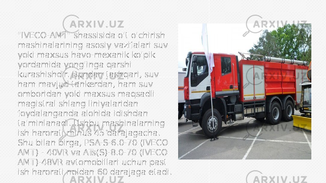 &#34;IVECO-AMT&#34; shassisida o&#39;t o&#39;chirish mashinalarining asosiy vazifalari suv yoki maxsus havo-mexanik ko&#39;pik yordamida yong&#39;inga qarshi kurashishdir. Bundan tashqari, suv ham mavjud tankerdan, ham suv omboridan yoki maxsus maqsadli magistral shlang liniyalaridan foydalanganda alohida idishdan ta&#39;minlanadi. Ushbu mashinalarning ish harorati minus 45 darajagacha. Shu bilan birga, PSA-S-6.0-70 (IVECO AMT) - 40VR va ATs(S)-8.0-70 (IVECO AMT)-48VR avtomobillari uchun past ish harorati noldan 60 darajaga etadi. 