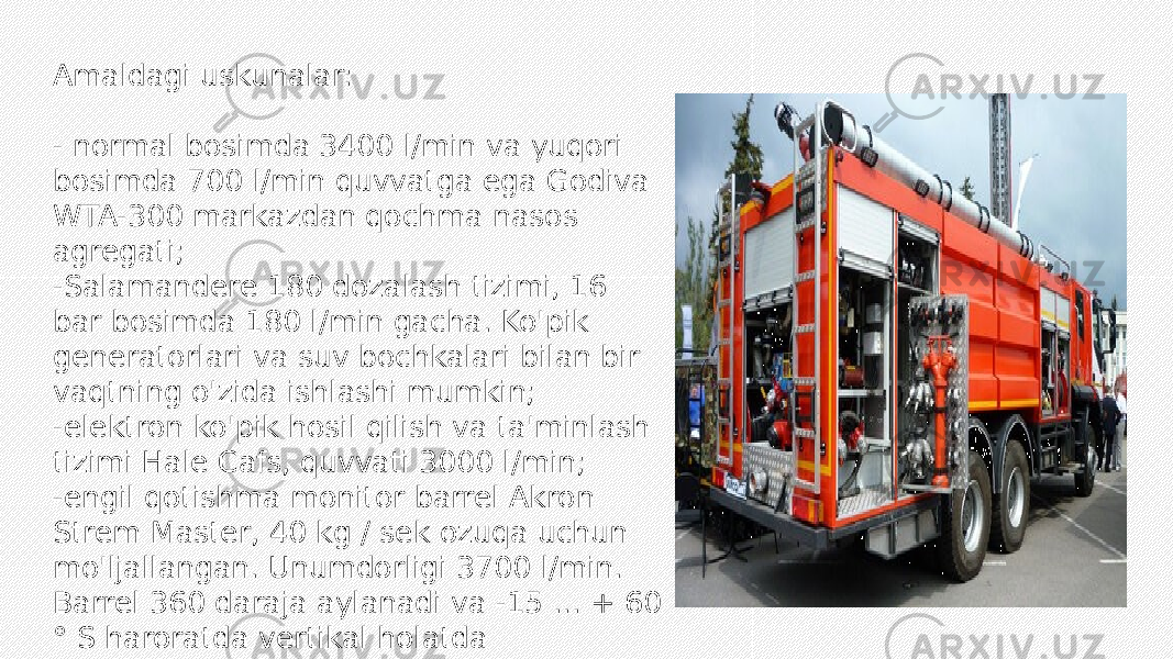 Amaldagi uskunalar: - normal bosimda 3400 l/min va yuqori bosimda 700 l/min quvvatga ega Godiva WTA-300 markazdan qochma nasos agregati; -Salamandere 180 dozalash tizimi, 16 bar bosimda 180 l/min gacha. Ko&#39;pik generatorlari va suv bochkalari bilan bir vaqtning o&#39;zida ishlashi mumkin; -elektron ko&#39;pik hosil qilish va ta&#39;minlash tizimi Hale Cafs, quvvati 3000 l/min; -engil qotishma monitor barrel Akron Strem Master, 40 kg / sek ozuqa uchun mo&#39;ljallangan. Unumdorligi 3700 l/min. Barrel 360 daraja aylanadi va -15 ... + 60 ° S haroratda vertikal holatda foydalanish uchun mo&#39;ljallangan. 