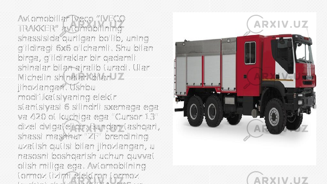 Avtomobillar Iveco “IVECO TRAKKER” avtomobilining shassisida qurilgan bo&#39;lib, uning g&#39;ildiragi 6x6 o&#39;lchamli. Shu bilan birga, g&#39;ildiraklar bir qadamli shinalar bilan ajralib turadi. Ular Michelin shinalari bilan jihozlangan. Ushbu modifikatsiyaning elektr stantsiyasi 6 silindrli sxemaga ega va 420 ot kuchiga ega &#34;Cursor 13&#34; dizel dvigatelidir. Bundan tashqari, shassi mashhur &#34;ZF&#34; brendining uzatish qutisi bilan jihozlangan, u nasosni boshqarish uchun quvvat olish miliga ega. Avtomobilning tormoz tizimi elektron tormoz kuchini cheklash (EBL), ABS va sirpanishga qarshi tizim (ASR) bilan to&#39;ldiriladi. 