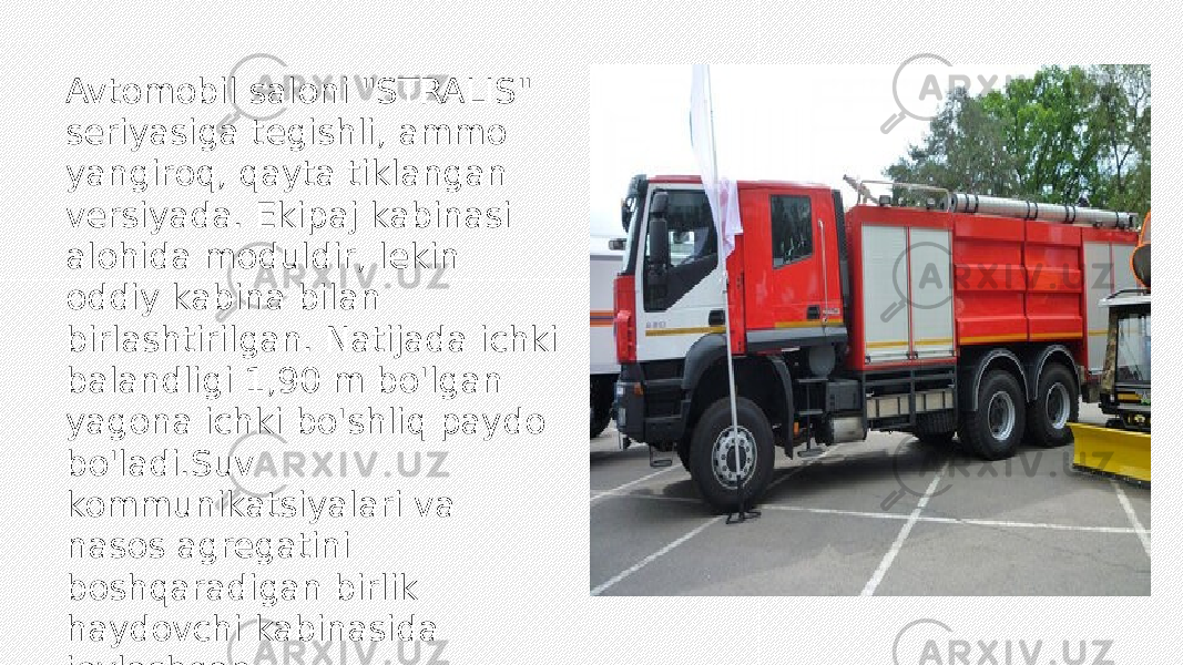 Avtomobil saloni &#34;STRALIS&#34; seriyasiga tegishli, ammo yangiroq, qayta tiklangan versiyada. Ekipaj kabinasi alohida moduldir, lekin oddiy kabina bilan birlashtirilgan. Natijada ichki balandligi 1,90 m bo&#39;lgan yagona ichki bo&#39;shliq paydo bo&#39;ladi.Suv kommunikatsiyalari va nasos agregatini boshqaradigan birlik haydovchi kabinasida joylashgan. 