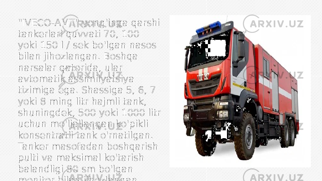 &#34;IVECO-AMT&#34; yong&#39;inga qarshi tankerlari quvvati 70, 100 yoki 150 l / sek bo&#39;lgan nasos bilan jihozlangan. Boshqa narsalar qatorida, ular avtomatik assimilyatsiya tizimiga ega. Shassiga 5, 6, 7 yoki 8 ming litr hajmli tank, shuningdek, 500 yoki 1000 litr uchun mo&#39;ljallangan ko&#39;pikli konsentratli tank o&#39;rnatilgan. Tanker masofadan boshqarish pulti va maksimal ko&#39;tarish balandligi 80 sm bo&#39;lgan monitor bilan jihozlangan. 