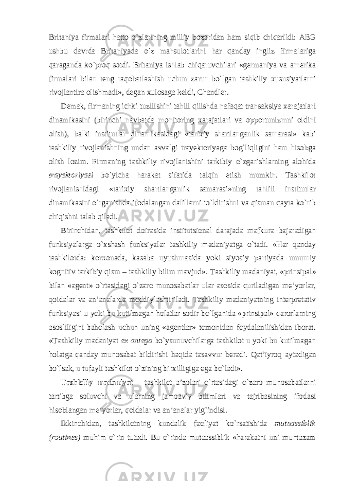 Britaniya firmalari hatto o`zlarining milliy bozoridan ham siqib chiqarildi: AEG ushbu davrda Britaniyada o`z mahsulotlarini har qanday ingliz firmalariga qaraganda ko`proq sotdi. Britaniya ishlab chiqaruvchilari «germaniya va amerika firmalari bilan teng raqobatlashish uchun zarur bo`lgan tashkiliy xususiyatlarni rivojlantira olishmadi» , degan xulosaga keldi , Chandler. Demak, firmaning ichki tuzilishini tahlil qilishda nafaqat transaksiya xarajatlari dinamikasini (birinchi navbatda monitoring xarajatlari va opportunizmni oldini olish), balki institutlar dinamikasidagi «tarixiy shartlanganlik samarasi» kabi tashkiliy rivojlanishning undan avvalgi trayektoriyaga bog`liqligini ham hisobga olish lozim. Firmaning tashkiliy rivojlanishini tarkibiy o`zgarishlarning alohida trayektoriyasi bo`yicha harakat sifatida talqin etish mumkin. Tashkilot rivojlanishidagi «tarixiy shartlanganlik samarasi»ning tahlili institutlar dinamikasini o`rganishda ifodalangan dalillarni to`ldirishni va qisman qayta ko`rib chiqishni talab qiladi. Birinchidan, tashkilot doirasida institutsional darajada mafkura bajaradigan funksiyalarga o`xshash funksiyalar tashkiliy madaniya t ga o`tadi. «Har qanday tashkilotda: korxonada, kasaba uyushmasida yoki siyosiy partiyada umumiy kognitiv tarkibiy qism – tashkiliy bilim mavjud» . Tashkiliy madaniyat , «prinsipal» bilan «agent» o`rtasidagi o`zaro munosabatlar ular asosida quriladigan me’yorlar, qoidalar va an’analarda moddiylashtiriladi. Tashkiliy madaniyatning interpretativ funksiyasi u yoki bu kutilmagan holatlar sodir bo`lganida «prinsipal» qarorlarning asosliligini baholash uchun uning «agentlar» tomonidan foydalanilishidan iborat. «Tashkiliy madaniyat ex antega bo`ysunuvchilarga tashkilot u yoki bu kutilmagan holatga qanday munosabat bildirishi haqida tasavvur beradi. Q at’iy roq aytadigan bo`lsak, u tufayli tashkilot o`zining birxilligiga ega bo`ladi» . Tashkiliy madaniyat – tashkilot a’zolari o`rtasidagi o`zaro munosabatlarni tartibga soluvchi va ularning jamoaviy bilimlari va tajribasining ifodasi hisoblangan me’ yo rlar, qoidalar va an’analar yig`indisi. Ikkinchidan, tashkilotning kundalik faoliyat ko`rsatishida mutaassiblik (routines) muhim o`rin tutadi. Bu o`rinda mutaassiblik «harakatni uni muntazam 