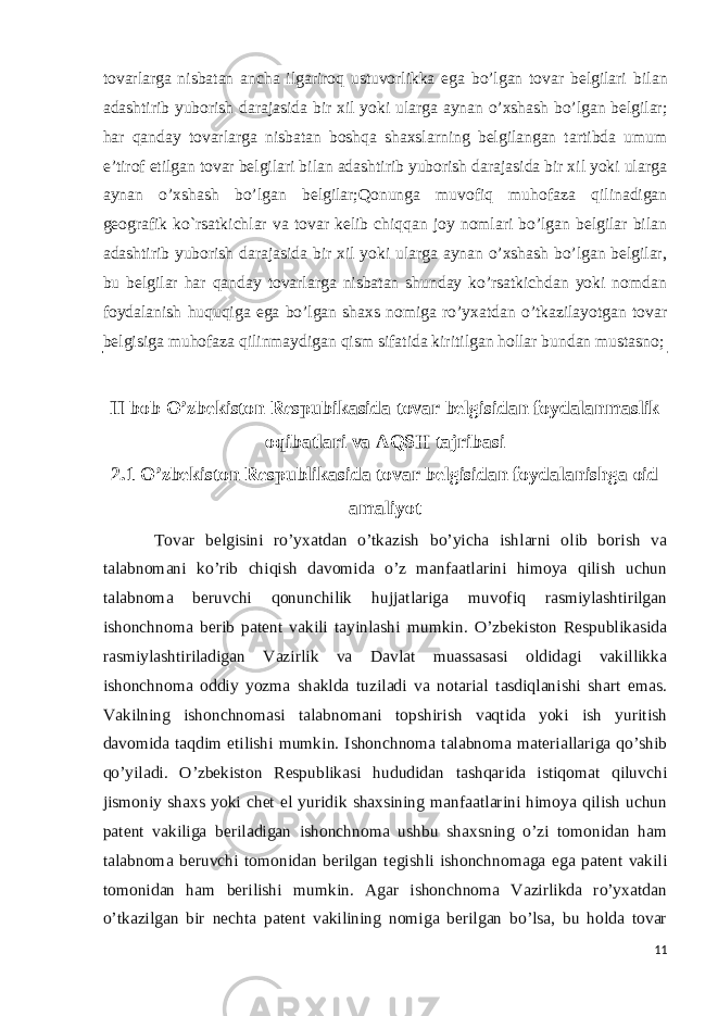 tovarlarga nisbatan ancha ilgariroq ustuvorlikka ega bo’lgan tovar belgilari bilan adashtirib yuborish darajasida bir xil yoki ularga aynan o’xshash bo’lgan belgilar; har qanday tovarlarga nisbatan boshqa shaxslarning belgilangan tartibda umum e’tirof etilgan tovar belgilari bilan adashtirib yuborish darajasida bir xil yoki ularga aynan o’xshash bo’lgan belgilar; Qonunga muvofiq muhofaza qilinadigan geografik ko`rsatkichlar va tovar kelib chiqqan joy nomlari bo’lgan belgilar bilan adashtirib yuborish darajasida bir xil yoki ularga aynan o’xshash bo’lgan belgilar, bu belgilar har qanday tovarlarga nisbatan shunday ko’rsatkichdan yoki nomdan foydalanish huquqiga ega bo’lgan shaxs nomiga ro’yxatdan o’tkazilayotgan tovar belgisiga muhofaza qilinmaydigan qism sifatida kiritilgan hollar bundan mustasno; II bob O’zbekiston Respubikasida tovar belgisidan foydalanmaslik oqibatlari va AQSH tajribasi 2.1 O’zbekiston Respublikasida tovar belgisidan foydalanishga oid amaliyot Tovar belgisini ro’yxatdan o’tkazish bo’yicha ishlarni olib borish va talabnomani ko’rib chiqish davomida o’z manfaatlarini himoya qilish uchun talabnoma beruvchi qonunchilik hujjatlariga muvofiq rasmiylashtirilgan ishonchnoma berib patent vakili tayinlashi mumkin. O’zbekiston Respublikasida rasmiylashtiriladigan Vazirlik va Davlat muassasasi oldidagi vakillikka ishonchnoma oddiy yozma shaklda tuziladi va notarial tasdiqlanishi shart emas. Vakilning ishonchnomasi talabnomani topshirish vaqtida yoki ish yuritish davomida taqdim etilishi mumkin. Ishonchnoma talabnoma materiallariga qo’shib qo’yiladi. O’zbekiston Respublikasi hududidan tashqarida istiqomat qiluvchi jismoniy shaxs yoki chet el yuridik shaxsining manfaatlarini himoya qilish uchun patent vakiliga beriladigan ishonchnoma ushbu shaxsning o’zi tomonidan ham talabnoma beruvchi tomonidan berilgan tegishli ishonchnomaga ega patent vakili tomonidan ham berilishi mumkin. Agar ishonchnoma Vazirlikda ro’yxatdan o’tkazilgan bir nechta patent vakilining nomiga berilgan bo’lsa, bu holda tovar 11 