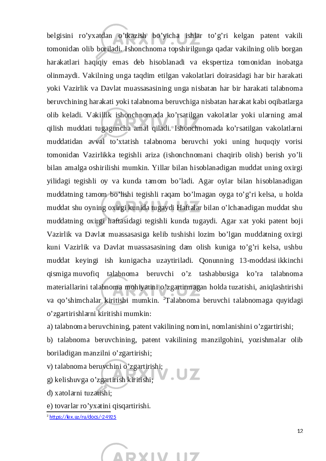 belgisini ro’yxatdan o’tkazish bo’yicha ishlar to’g’ri kelgan patent vakili tomonidan olib boriladi. Ishonchnoma topshirilgunga qadar vakilning olib borgan harakatlari haqiqiy emas deb hisoblanadi va ekspertiza tomonidan inobatga olinmaydi. Vakilning unga taqdim etilgan vakolatlari doirasidagi har bir harakati yoki Vazirlik va Davlat muassasasining unga nisbatan har bir harakati talabnoma beruvchining harakati yoki talabnoma beruvchiga nisbatan harakat kabi oqibatlarga olib keladi. Vakillik ishonchnomada ko’rsatilgan vakolatlar yoki ularning amal qilish muddati tugaguncha amal qiladi. Ishonchnomada ko’rsatilgan vakolatlarni muddatidan avval to’xtatish talabnoma beruvchi yoki uning huquqiy vorisi tomonidan Vazirlikka tegishli ariza (ishonchnomani chaqirib olish) berish yo’li bilan amalga oshirilishi mumkin. Yillar bilan hisoblanadigan muddat uning oxirgi yilidagi tegishli oy va kunda tamom bo’ladi. Agar oylar bilan hisoblanadigan muddatning tamom bo’lishi tegishli raqam bo’lmagan oyga to’g’ri kelsa, u holda muddat shu oyning oxirgi kunida tugaydi Haftalar bilan o’lchanadigan muddat shu muddatning oxirgi haftasidagi tegishli kunda tugaydi. Agar xat yoki patent boji Vazirlik va Davlat muassasasiga kelib tushishi lozim bo’lgan muddatning oxirgi kuni Vazirlik va Davlat muassasasining dam olish kuniga to’g’ri kelsa, ushbu muddat keyingi ish kunigacha uzaytiriladi. Qonunning 13-moddasi   ikkinchi qismiga   muvofiq talabnoma beruvchi o’z tashabbusiga ko’ra talabnoma materiallarini talabnoma mohiyatini o’zgartirmagan holda tuzatishi, aniqlashtirishi va qo’shimchalar kiritishi mumkin. 2 Talabnoma beruvchi talabnomaga quyidagi o’zgartirishlarni kiritishi mumkin: a) talabnoma beruvchining, patent vakilining nomini, nomlanishini o’zgartirishi; b) talabnoma beruvchining, patent vakilining manzilgohini, yozishmalar olib boriladigan manzilni o’zgartirishi; v) talabnoma beruvchini o’zgartirishi; g) kelishuvga o’zgartirish kiritishi; d) xatolarni tuzatishi; e) tovarlar ro’yxatini qisqartirishi. 2 https://lex.uz/ru/docs/-24925 12 