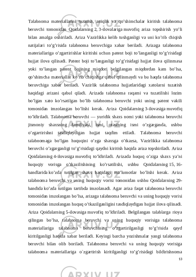 Talabnoma materiallarini tuzatish, aniqlik va qo’shimchalar kiritish talabnoma beruvchi tomonidan Qoidalarning   2 ,   3-ilovalariga   muvofiq ariza topshirish yo’li bilan amalga oshiriladi. Ariza Vazirlikka kelib tushganligi va uni ko’rib chiqish natijalari to’g’risida talabnoma beruvchiga xabar beriladi. Arizaga talabnoma materiallariga o’zgartirishlar kiritishi uchun patent boji to’langanligi to’g’risidagi hujjat ilova qilinadi. Patent boji to’langanligi to’g’risidagi hujjat ilova qilinmasa yoki to’langan patent bojining miqdori belgilangan miqdordan kam bo’lsa, qo’shimcha materiallar ko’rib chiqishga qabul qilinmaydi va bu haqda talabnoma beruvchiga xabar beriladi. Vazirlik talabnoma hujjatlaridagi xatolarni tuzatish haqidagi arizani qabul qiladi. Arizada talabnoma raqami va tuzatilishi lozim bo’lgan xato ko’rsatilgan bo’lib talabnoma beruvchi yoki uning patent vakili tomonidan imzolangan bo’lishi kerak. Ariza Qoidalarning   3-ilovasiga   muvofiq to’ldiriladi. Talabnoma beruvchi — yuridik shaxs nomi yoki talabnoma beruvchi jismoniy shaxsning familiyasi, ismi, otasining ismi o’zgarganda, ushbu o’zgartirishni tasdiqlaydigan hujjat taqdim etiladi. Talabnoma beruvchi talabnomaga bo’lgan huquqini o’zga shaxsga o’tkazsa, Vazirlikka talabnoma beruvchi o’zgarganligi to’g’risidagi qaydni kiritish haqida ariza topshiriladi. Ariza Qoidalarning   4-ilovasiga   muvofiq to’ldiriladi. Arizada huquq o’ziga shaxs ya’ni huquqiy vorisga o’tkazilishining ko’rsatilishi, ushbu Qoidalarning   15 ,   16- bandlarida   ko’zda tutilgan shaxs haqidagi ma’lumotlar bo’lishi kerak. Ariza talabnoma beruvchi va uning huquqiy vorisi tomonidan ushbu Qoidalarning   29- bandida   ko’zda tutilgan tartibda imzolanadi. Agar ariza faqat talabnoma beruvchi tomonidan imzolangan bo’lsa, arizaga talabnoma beruvchi va uning huquqiy vorisi tomonidan imzolangan huquq o’tkazilganligini tasdiqlaydigan hujjat ilova qilinadi. Ariza Qoidalarning   5-ilovasiga   muvofiq to’ldiriladi. Belgilangan talablarga rioya qilingan bo’lsa, talabnoma beruvchi va uning huquqiy vorisiga talabnoma materiallariga talabnoma beruvchining o’zgartirilganligi to’g’risida qayd kiritilganligi haqida xabar beriladi. Keyingi barcha yozishmalar yangi talabnoma beruvchi bilan olib boriladi. Talabnoma beruvchi va uning huquqiy vorisiga talabnoma materiallariga o`zgartirish kiritilganligi to’g’risidagi bildirishnoma 13 