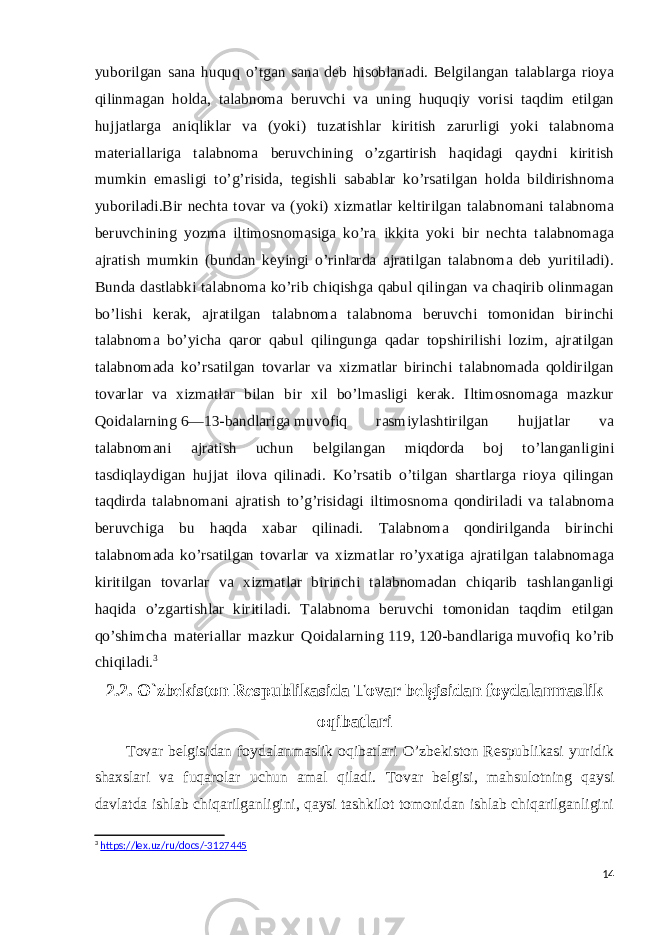 yuborilgan sana huquq o’tgan sana deb hisoblanadi. Belgilangan talablarga rioya qilinmagan holda, talabnoma beruvchi va uning huquqiy vorisi taqdim etilgan hujjatlarga aniqliklar va (yoki) tuzatishlar kiritish zarurligi yoki talabnoma materiallariga talabnoma beruvchining o’zgartirish haqidagi qaydni kiritish mumkin emasligi to’g’risida, tegishli sabablar ko’rsatilgan holda bildirishnoma yuboriladi.Bir nechta tovar va (yoki) xizmatlar keltirilgan talabnomani talabnoma beruvchining yozma iltimosnomasiga ko’ra ikkita yoki bir nechta talabnomaga ajratish mumkin (bundan keyingi o’rinlarda ajratilgan talabnoma deb yuritiladi). Bunda dastlabki talabnoma ko’rib chiqishga qabul qilingan va chaqirib olinmagan bo’lishi kerak, ajratilgan talabnoma talabnoma beruvchi tomonidan birinchi talabnoma bo’yicha qaror qabul qilingunga qadar topshirilishi lozim, ajratilgan talabnomada ko’rsatilgan tovarlar va xizmatlar birinchi talabnomada qoldirilgan tovarlar va xizmatlar bilan bir xil bo’lmasligi kerak. Iltimosnomaga mazkur Qoidalarning   6—13-bandlariga   muvofiq rasmiylashtirilgan hujjatlar va talabnomani ajratish uchun belgilangan miqdorda boj to’langanligini tasdiqlaydigan hujjat ilova qilinadi. Ko’rsatib o’tilgan shartlarga rioya qilingan taqdirda talabnomani ajratish to’g’risidagi iltimosnoma qondiriladi va talabnoma beruvchiga bu haqda xabar qilinadi. Talabnoma qondirilganda birinchi talabnomada ko’rsatilgan tovarlar va xizmatlar ro’yxatiga ajratilgan talabnomaga kiritilgan tovarlar va xizmatlar birinchi talabnomadan chiqarib tashlanganligi haqida o’zgartishlar kiritiladi. Talabnoma beruvchi tomonidan taqdim etilgan qo’shimcha materiallar mazkur Qoidalarning   119 ,   120-bandlariga   muvofiq ko’rib chiqiladi. 3 2.2. O`zbekiston Respublikasida Tovar belgisidan foydalanmaslik oqibatlari Tovar belgisidan foydalanmaslik oqibatlari O’zbekiston Respublikasi yuridik shaxslari va fuqarolar uchun amal qiladi. Tovar belgisi, mahsulotning qaysi davlatda ishlab chiqarilganligini, qaysi tashkilot tomonidan ishlab chiqarilganligini 3 https://lex.uz/ru/docs/-3127445 14 