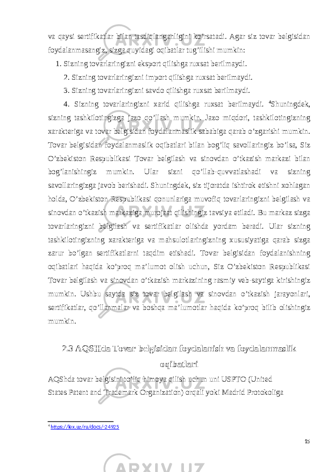 va qaysi sertifikatlar bilan tasdiqlanganligini ko’rsatadi. Agar siz tovar belgisidan foydalanmasangiz, sizga quyidagi oqibatlar tug’ilishi mumkin: 1. Sizning tovarlaringizni eksport qilishga ruxsat berilmaydi. 2. Sizning tovarlaringizni import qilishga ruxsat berilmaydi. 3. Sizning tovarlaringizni savdo qilishga ruxsat berilmaydi. 4. Sizning tovarlaringizni xarid qilishga ruxsat berilmaydi. 4 Shuningdek, sizning tashkilotingizga jazo qo’llash mumkin. Jazo miqdori, tashkilotingizning xarakteriga va tovar belgisidan foydalanmaslik sababiga qarab o’zgarishi mumkin. Tovar belgisidan foydalanmaslik oqibatlari bilan bog’liq savollaringiz bo’lsa, Siz O’zbekiston Respublikasi Tovar belgilash va sinovdan o’tkazish markazi bilan bog’lanishingiz mumkin. Ular sizni qo’llab-quvvatlashadi va sizning savollaringizga javob berishadi. Shuningdek, siz tijoratda ishtirok etishni xohlagan holda, O’zbekiston Respublikasi qonunlariga muvofiq tovarlaringizni belgilash va sinovdan o’tkazish markaziga murojaat qilishingiz tavsiya etiladi. Bu markaz sizga tovarlaringizni belgilash va sertifikatlar olishda yordam beradi. Ular sizning tashkilotingizning xarakteriga va mahsulotlaringizning xususiyatiga qarab sizga zarur bo’lgan sertifikatlarni taqdim etishadi. Tovar belgisidan foydalanishning oqibatlari haqida ko’proq ma’lumot olish uchun, Siz O’zbekiston Respublikasi Tovar belgilash va sinovdan o’tkazish markazining rasmiy veb-saytiga kirishingiz mumkin. Ushbu saytda siz tovar belgilash va sinovdan o’tkazish jarayonlari, sertifikatlar, qo’llanmalar va boshqa ma’lumotlar haqida ko’proq bilib olishingiz mumkin. 2.3 AQSHda Tovar belgisidan foydalanish va foydalanmaslik oqibatlari AQShda   tovar   belgisini   to’liq   himoya   qilish   uchun   uni   USPTO   (United   States   Patent   and   Trademark   Organization)   orqali   yoki   Madrid   Protokoliga   4 https://lex.uz/ru/docs/-24925 15 