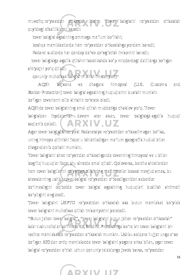 muvofiq   ro’yxatdan o’tkazish lozim. Tovar belgisini ro’yxatdan o’tkazish quyidagi   afzalliklarni   beradi:    tovar   belgisi   egasining   ommaga   ma’lum   bo’lishi;    boshqa mamlakatlarda ham   ro’yxatdan   o’tkazishga yordam   beradi;    Federal   sudlarda   har qanday   da’vo   qo’zg’atish   imkonini   beradi;   tovar   belgisiga   egalik   qilishni   isbotlashda   ko’p   miqdordagi   dalillarga bo’lgan   ehtiyojni   yo’q   qiladi;    qonuniy   muhofaza   belgisi   ni   olish   imkoniyati;    AQSh bojxona va chegara himoyasi (U.S. Customs and Border   Protection)   tovar   belgisi   egasining   huquqlarini   buzishi   mumkin bo’lgan   tovarlarni   olib kirishin to’xtata oladi. AQShda tovar belgisining amal qilish muddatiga cheklov yo’q. Tovar   belgisidan foydalanish davom etar ekan, tovar belgisiga   egalik huquqi saqlanib   qoladi. Agar   tovar belgisi   shtat   yoki   Federatsiya   ro’yxatidan   o’tkazilmagan   bo’lsa,   uning himoya qilinishi faqat u ishlatiladigan ma’lum geografik hudud bilan   chegaralanib   qolishi   mumkin. Tovar   belgisini   shtat   ro’yxtidan   o’tkazilganda   tovarning   himoyasi   va   u   bilan   bog’liq huquqlar faqat shu shtatda amal qiladi. Qolaversa, barcha shtatlardan ham   tovar   belgilarini   ro’yxatga   olishning   maʼlumotlar   bazasi   mavjud   emas,   bu   shaxslarning   ushbu   tovar   belgisi   ro’yxatdan   o’tkazilganidan   xabardor   bo’lmasligini oqibatda tovar belgisi egasining huquqlari buzilish ehtimoli ko’pligini anglatadi.   Tovar belgisini USPTO ro’yxatidan o’tkazish esa butun mamlakat bo’ylab tovar   belgisini   muhofaza qilish   imkoniyatini   yaratadi. “Butun jahon   tovar   belgisi”,   “tovar   belgisini   butun jahon   ro’yxatdan   o’tkazish”   kabi tushunchalar bo’lmasa-da, Madrid Protokoliga ko’ra bir tovar belgisini bir   nechta   mamlakatda   ro’yxatdan   o’tkazish   mumkin.   Ushbu   xalqaro   hujjat   unga   a’zo   bo’lgan 100 dan ortiq mamlakatda tovar belgisini yagona ariza bilan, agar tovar   belgisi   ro’yxatdan   o’tish   uchun   qonuniy   talablarga   javob   bersa,   ro’yxatdan   16 