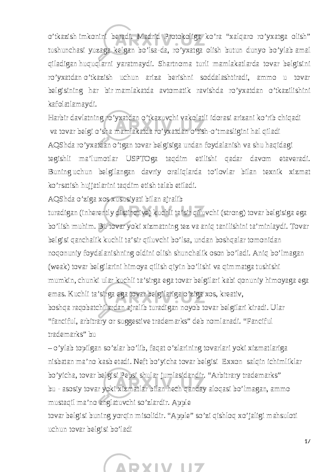 o’tkazish   imkonini beradi. Madrid Protokoliga ko’ra “xalqaro ro’yxatga olish” tushunchasi yuzaga kelgan bo’lsa-da, ro’yxatga olish butun dunyo bo’ylab   amal qiladigan   huquqlarni yaratmaydi. Shartnoma turli mamlakatlarda tovar belgisini ro’yxatdan   o’tkazish uchun ariza berishni soddalashtiradi, ammo u tovar belgisining har bir   mamlakatda avtomatik ravishda ro’yxatdan o’tkazilishini kafolatlamaydi. Harbir   davlatning   ro’yxatdan   o’tkazuvchi   vakolatli   idorasi   arizani   ko’rib   chiqadi   va   tovar   belgi o’sha   mamlakatda ro’yxatdan   o’tish-o’tmasligini   hal   qiladi AQShda   ro’yxatdan   o’tgan   tovar   belgisiga   undan   foydalanish   va   shu   haqidagi tegishli ma’lumotlar USPTOga taqdim etilishi qadar davom etaveradi. Buning   uchun belgilangan davriy oraliqlarda to’lovlar bilan texnik xizmat ko’rsatish   hujjatlarini   taqdim   etish   talab   etiladi. AQShda o’ziga xos xususiyati bilan ajralib turadigan   (inherently   distinctive)   kuchli   ta’sir   qiluvchi   (strong) tovar belgisiga ega bo’lish muhim.   Bu tovar yoki xizmatning tez va aniq   tanilishini ta’minlaydi. Tovar belgisi   qanchalik   kuchli   ta’sir   qiluvchi   bo’lsa,   undan   boshqalar   tomonidan noqonuniy foydalanishning   oldini   olish   shunchalik   oson   bo’ladi. Aniq bo’lmagan (weak) tovar   belgilarini himoya qilish qiyin bo’lishi va   qimmatga   tushishi mumkin, chunki ular   kuchli ta’sirga ega tovar belgilari kabi   qonuniy   himoyaga ega emas.   Kuchli ta’sirga ega tovar belgilariga o’ziga xos, kreativ, boshqa   raqobatchilardan ajralib turadigan noyob tovar belgilari kiradi. Ular “fanciful,   arbitrary or suggestive trademarks” deb nomlanadi. “Fanciful trademarks” bu –   o’ylab   topilgan   so’zlar   bo’lib,   faqat   o’zlarining   tovarlari   yoki   xizmatlariga   nisbatan   ma’no   kasb   etadi.   Neft   bo’yicha   tovar   belgisi   Exxon   salqin   ichimliklar   bo’yicha, tovar   belgisi   Pepsi shular   jumlasidandir.   “Arbitrary   trademarks”   bu   -   asosiy   tovar   yoki xizmatlar bilan hech qanday aloqasi bo’lmagan, ammo mustaqil ma’no   anglatuvchi   so’zlardir.   Apple tovar   belgisi   buning   yorqin   misolidir.   “Apple”   so’zi   qishloq xo’jaligi mahsuloti uchun tovar belgisi bo’ladi 17 