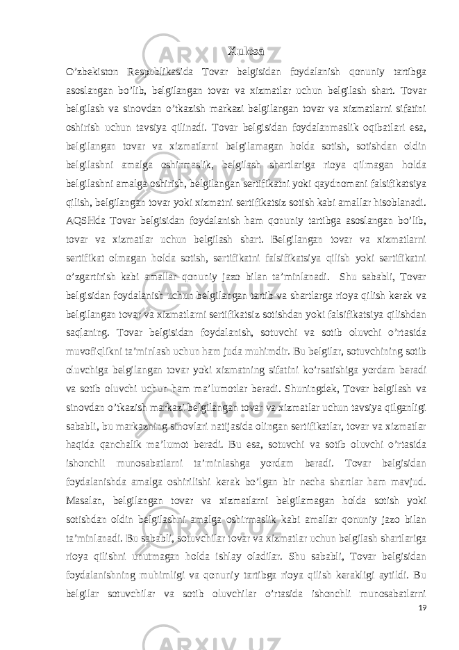 Xulosa O’zbekiston Respublikasida Tovar belgisidan foydalanish qonuniy tartibga asoslangan bo’lib, belgilangan tovar va xizmatlar uchun belgilash shart. Tovar belgilash va sinovdan o’tkazish markazi belgilangan tovar va xizmatlarni sifatini oshirish uchun tavsiya qilinadi. Tovar belgisidan foydalanmaslik oqibatlari esa, belgilangan tovar va xizmatlarni belgilamagan holda sotish, sotishdan oldin belgilashni amalga oshirmaslik, belgilash shartlariga rioya qilmagan holda belgilashni amalga oshirish, belgilangan sertifikatni yoki qaydnomani falsifikatsiya qilish, belgilangan tovar yoki xizmatni sertifikatsiz sotish kabi amallar hisoblanadi. AQSHda Tovar belgisidan foydalanish ham qonuniy tartibga asoslangan bo’lib, tovar va xizmatlar uchun belgilash shart. Belgilangan tovar va xizmatlarni sertifikat olmagan holda sotish, sertifikatni falsifikatsiya qilish yoki sertifikatni o’zgartirish kabi amallar qonuniy jazo bilan ta’minlanadi. Shu sababli, Tovar belgisidan foydalanish uchun belgilangan tartib va shartlarga rioya qilish kerak va belgilangan tovar va xizmatlarni sertifikatsiz sotishdan yoki falsifikatsiya qilishdan saqlaning. Tovar belgisidan foydalanish, sotuvchi va sotib oluvchi o’rtasida muvofiqlikni ta’minlash uchun ham juda muhimdir. Bu belgilar, sotuvchining sotib oluvchiga belgilangan tovar yoki xizmatning sifatini ko’rsatishiga yordam beradi va sotib oluvchi uchun ham ma’lumotlar beradi. Shuningdek, Tovar belgilash va sinovdan o’tkazish markazi belgilangan tovar va xizmatlar uchun tavsiya qilganligi sababli, bu markazning sinovlari natijasida olingan sertifikatlar, tovar va xizmatlar haqida qanchalik ma’lumot beradi. Bu esa, sotuvchi va sotib oluvchi o’rtasida ishonchli munosabatlarni ta’minlashga yordam beradi. Tovar belgisidan foydalanishda amalga oshirilishi kerak bo’lgan bir necha shartlar ham mavjud. Masalan, belgilangan tovar va xizmatlarni belgilamagan holda sotish yoki sotishdan oldin belgilashni amalga oshirmaslik kabi amallar qonuniy jazo bilan ta’minlanadi. Bu sababli, sotuvchilar tovar va xizmatlar uchun belgilash shartlariga rioya qilishni unutmagan holda ishlay oladilar. Shu sababli, Tovar belgisidan foydalanishning muhimligi va qonuniy tartibga rioya qilish kerakligi aytildi. Bu belgilar sotuvchilar va sotib oluvchilar o’rtasida ishonchli munosabatlarni 19 