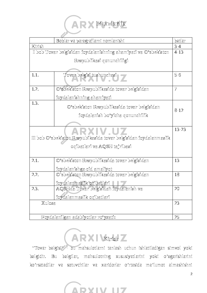 Mundarija Boblar va paragraflarni nomlanishi betlar Kirish 3-4 I bob Tovar belgisidan foydalanishning ahamiyati va O’zbekiston Respublikasi qonunchiligi 4-13 1.1. Tovar belgisi tushunchasi 5-6 1.2. O’zbekiston Respublikasida tovar belgisidan foydalanishning ahamiyati 7 1.3. O’zbekiston Respublikasida tovar belgisidan foydalanish bo’yicha qonunchilik 8-12 II bob O’zbekiston Respubikasida tovar belgisidan foydalanmaslik oqibatlari va AQSH tajribasi 13-23 2.1. O’zbekiston Respublikasida tovar belgisidan foydalanishga oid amaliyot 13 2.2. O`zbekiston Respublikasida tovar belgisidan foydalanmaslik oqibatlari 18 2.3. AQSHda Tovar belgisidan foydalanish va foydalanmaslik oqibatlari 20 Xulosa 23 Foydalanilgan adabiyotlar ro’yxati: 25 Kirish &#34;Tovar belgisi&#34; - bu mahsulotlarni tanlash uchun ishlatiladigan simvol yoki belgidir. Bu belgilar, mahsulotning xususiyatlarini yoki o’zgarishlarini ko’rsatadilar va sotuvchilar va xaridorlar o’rtasida ma’lumot almashishni 2 