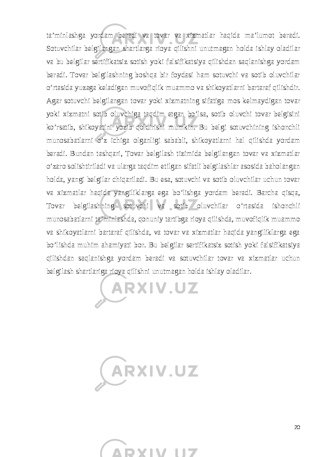 ta’minlashga yordam beradi va tovar va xizmatlar haqida ma’lumot beradi. Sotuvchilar belgilangan shartlarga rioya qilishni unutmagan holda ishlay oladilar va bu belgilar sertifikatsiz sotish yoki falsifikatsiya qilishdan saqlanishga yordam beradi. Tovar belgilashning boshqa bir foydasi ham sotuvchi va sotib oluvchilar o’rtasida yuzaga keladigan muvofiqlik muammo va shikoyatlarni bartaraf qilishdir. Agar sotuvchi belgilangan tovar yoki xizmatning sifatiga mos kelmaydigan tovar yoki xizmatni sotib oluvchiga taqdim etgan bo’lsa, sotib oluvchi tovar belgisini ko’rsatib, shikoyatini yozib qoldirishi mumkin. Bu belgi sotuvchining ishonchli munosabatlarni o’z ichiga olganligi sababli, shikoyatlarni hal qilishda yordam beradi. Bundan tashqari, Tovar belgilash tizimida belgilangan tovar va xizmatlar o’zaro solishtiriladi va ularga taqdim etilgan sifatli belgilashlar asosida baholangan holda, yangi belgilar chiqariladi. Bu esa, sotuvchi va sotib oluvchilar uchun tovar va xizmatlar haqida yangiliklarga ega bo’lishga yordam beradi. Barcha qisqa, Tovar belgilashning sotuvchi va sotib oluvchilar o’rtasida ishonchli munosabatlarni ta’minlashda, qonuniy tartibga rioya qilishda, muvofiqlik muammo va shikoyatlarni bartaraf qilishda, va tovar va xizmatlar haqida yangiliklarga ega bo’lishda muhim ahamiyati bor. Bu belgilar sertifikatsiz sotish yoki falsifikatsiya qilishdan saqlanishga yordam beradi va sotuvchilar tovar va xizmatlar uchun belgilash shartlariga rioya qilishni unutmagan holda ishlay oladilar. 20 