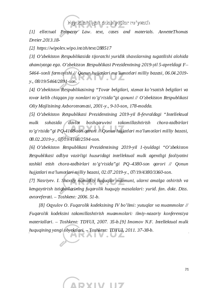 Foydalanilgan adabiyotlar ro’yxati: [1] ellectual Property Law. text, cases and materials. AnnetteThomas Dreier.2013.18- [2]   https://wipolex.wipo.int/zh/text/288517 [3]   O’zbekiston Respublikasida tijoratchi yuridik shaxslarning tugatilishi alohida ahamiyatga ega. O’zbekiston Respublikasi Prezidentining 2019-yil 5-apreldagi F– 5464–sonli farmoyishi // Qonun hujjatlari maʼlumotlari milliy bazasi, 06.04.2019- y., 08/19/5464/2891-son. [4]   O’zbekiston Respublikasining “Tovar belgilari, xizmat ko’rsatish belgilari va tovar kelib chiqqan joy nomlari to’gʻrisida”gi qonuni // O’zbekiston Respublikasi Oliy Majlisining Axborotnomasi, 2001-y., 9-10-son, 178-modda. [5]   O’zbekiston Respublikasi Prezidentining 2019-yil 8-fevraldagi “Intellektual mulk sohasida davlat boshqaruvini takomillashtirish chora-tadbirlari to’gʻrisida”gi PQ-4168-son qarori // Qonun hujjatlari maʼlumotlari milliy bazasi, 08.02.2019-y., 07/19/4168/2594-son. [6]   O’zbekiston Respublikasi Prezidentining 2019-yil 1-iyuldagi “O’zbekiston Respublikasi adliya vazirligi huzuridagi intellektual mulk agentligi faoliyatini tashkil etish chora-tadbirlari to’gʻrisida”gi PQ–4380-son qarori // Qonun hujjatlari maʼlumotlari milliy bazasi, 02.07.2019-y., 07/19/4380/3360-son. [7]   Nasriyev. I. Shaxsiy nomulkiy huquqlar mazmuni, ularni amalga oshirish va kengaytirish istiqbollarining fuqarolik huquqiy masalalari: yurid. fan. dokt. Diss. avtoreferati. – Toshkent: 2006. 51-b. [8]   Oqyulov O. Fuqarolik kodeksining IV bo’limi: yutuqlar va muammolar // Fuqarolik kodeksini takomillashtirish muammolari: ilmiy-nazariy konferensiya materiallari. – Toshkent: TDYUI, 2007. 35-b. [9]   Imomov N.F. Intellektual mulk huquqining yangi obyektlari. – Toshkent: TDYUI, 2011. 37-38-b. 21 