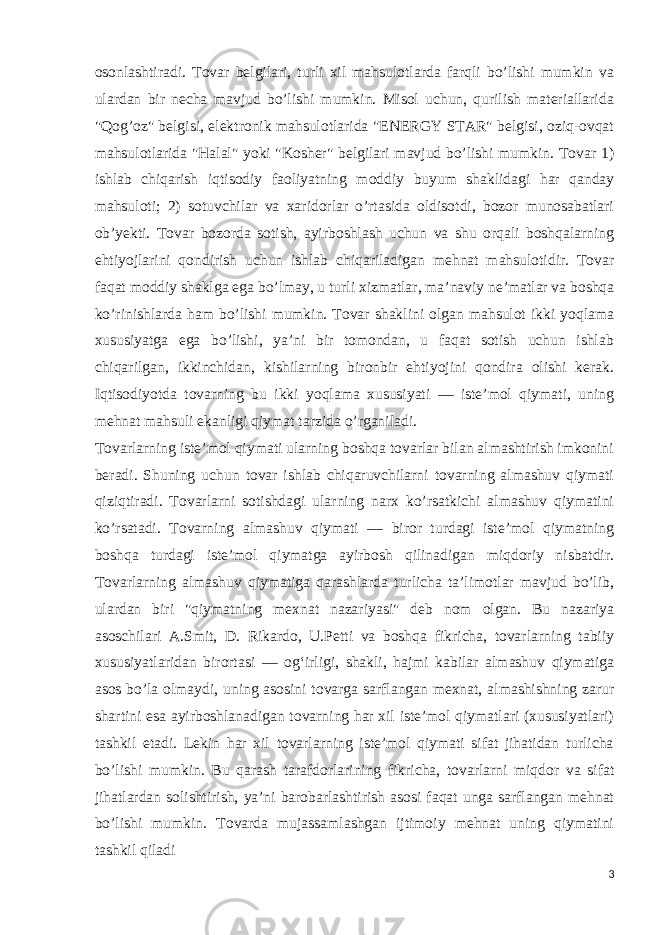 osonlashtiradi. Tovar belgilari, turli xil mahsulotlarda farqli bo’lishi mumkin va ulardan bir necha mavjud bo’lishi mumkin. Misol uchun, qurilish materiallarida &#34;Qog’oz&#34; belgisi, elektronik mahsulotlarida &#34;ENERGY STAR&#34; belgisi, oziq-ovqat mahsulotlarida &#34;Halal&#34; yoki &#34;Kosher&#34; belgilari mavjud bo’lishi mumkin. Tovar 1) ishlab chiqarish iqtisodiy faoliyatning moddiy buyum shaklidagi har qanday mahsuloti; 2) sotuvchilar va xaridorlar o’rtasida oldisotdi, bozor munosabatlari obʼyekti. Tovar bozorda sotish, ayirboshlash uchun va shu orqali boshqalarning ehtiyojlarini qondirish uchun ishlab chiqariladigan mehnat mahsulotidir. Tovar faqat moddiy shaklga ega bo’lmay, u turli xizmatlar, maʼnaviy neʼmatlar va boshqa ko’rinishlarda ham bo’lishi mumkin. Tovar shaklini olgan mahsulot ikki yoqlama xususiyatga ega bo’lishi, yaʼni bir tomondan, u faqat sotish uchun ishlab chiqarilgan, ikkinchidan, kishilarning bironbir ehtiyojini qondira olishi kerak. Iqtisodiyotda tovarning bu ikki yoqlama xususiyati — isteʼmol qiymati, uning mehnat mahsuli ekanligi qiymat tarzida o’rganiladi. Tovarlarning isteʼmol qiymati ularning boshqa tovarlar bilan almashtirish imkonini beradi. Shuning uchun tovar ishlab chiqaruvchilarni tovarning almashuv qiymati qiziqtiradi. Tovarlarni sotishdagi ularning narx ko’rsatkichi almashuv qiymatini ko’rsatadi. Tovarning almashuv qiymati — biror turdagi isteʼmol qiymatning boshqa turdagi isteʼmol qiymatga ayirbosh qilinadigan miqdoriy nisbatdir. Tovarlarning almashuv qiymatiga qarashlarda turlicha taʼlimotlar mavjud bo’lib, ulardan biri &#34;qiymatning mexnat nazariyasi&#34; deb nom olgan. Bu nazariya asoschilari A.Smit, D. Rikardo, U.Petti va boshqa fikricha, tovarlarning tabiiy xususiyatlaridan birortasi — ogʻirligi, shakli, hajmi kabilar almashuv qiymatiga asos bo’la olmaydi, uning asosini tovarga sarflangan mexnat, almashishning zarur shartini esa ayirboshlanadigan tovarning har xil isteʼmol qiymatlari (xususiyatlari) tashkil etadi. Lekin har xil tovarlarning isteʼmol qiymati sifat jihatidan turlicha bo’lishi mumkin. Bu qarash tarafdorlarining fikricha, tovarlarni miqdor va sifat jihatlardan solishtirish, yaʼni barobarlashtirish asosi faqat unga sarflangan mehnat bo’lishi mumkin. Tovarda mujassamlashgan ijtimoiy mehnat uning qiymatini tashkil qiladi 3 