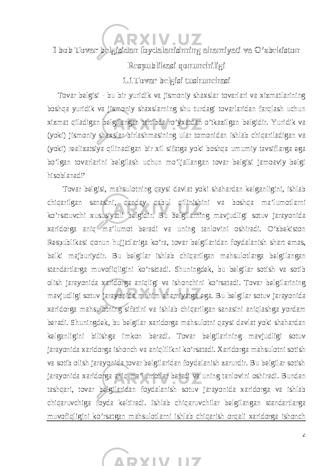 I bob Tovar belgisidan foydalanishning ahamiyati va O’zbekiston Respublikasi qonunchiligi 1.1 Tovar belgisi tushunchasi Tovar belgisi - bu bir yuridik va jismoniy shaxslar tovarlari va xizmatlarining boshqa yuridik va jismoniy shaxslarning shu turdagi tovarlaridan farqlash uchun xizmat qiladigan belgilangan tartibda ro’yxatdan o’tkazilgan belgidir. Yuridik va (yoki) jismoniy shaxslar birlashmasining ular tomonidan ishlab chiqariladigan va (yoki) realizatsiya qilinadigan bir xil sifatga yoki boshqa umumiy tavsiflarga ega bo’lgan tovarlarini belgilash uchun mo’ljallangan tovar belgisi jamoaviy belgi hisoblanadi² Tovar belgisi, mahsulotning qaysi davlat yoki shahardan kelganligini, ishlab chiqarilgan sanasini, qanday qabul qilinishini va boshqa ma’lumotlarni ko’rsatuvchi xususiyatli belgidir. Bu belgilarning mavjudligi sotuv jarayonida xaridorga aniq ma’lumot beradi va uning tanlovini oshiradi. O’zbekiston Respublikasi qonun hujjatlariga ko’ra, tovar belgilaridan foydalanish shart emas, balki majburiydir. Bu belgilar ishlab chiqarilgan mahsulotlarga belgilangan standartlarga muvofiqligini ko’rsatadi. Shuningdek, bu belgilar sotish va sotib olish jarayonida xaridorga aniqligi va ishonchini ko’rsatadi. Tovar belgilarining mavjudligi sotuv jarayonida muhim ahamiyatga ega. Bu belgilar sotuv jarayonida xaridorga mahsulotning sifatini va ishlab chiqarilgan sanasini aniqlashga yordam beradi. Shuningdek, bu belgilar xaridorga mahsulotni qaysi davlat yoki shahardan kelganligini bilishga imkon beradi. Tovar belgilarining mavjudligi sotuv jarayonida xaridorga ishonch va aniqlilikni ko’rsatadi. Xaridorga mahsulotni sotish va sotib olish jarayonida tovar belgilaridan foydalanish zarurdir. Bu belgilar sotish jarayonida xaridorga aniq ma’lumotlar beradi va uning tanlovini oshiradi. Bundan tashqari, tovar belgilaridan foydalanish sotuv jarayonida xaridorga va ishlab chiqaruvchiga foyda keltiradi. Ishlab chiqaruvchilar belgilangan standartlarga muvofiqligini ko’rsatgan mahsulotlarni ishlab chiqarish orqali xaridorga ishonch 4 