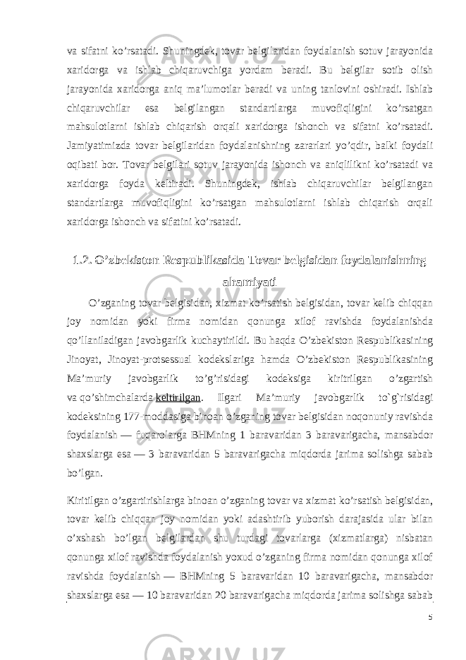 va sifatni ko’rsatadi. Shuningdek, tovar belgilaridan foydalanish sotuv jarayonida xaridorga va ishlab chiqaruvchiga yordam beradi. Bu belgilar sotib olish jarayonida xaridorga aniq ma’lumotlar beradi va uning tanlovini oshiradi. Ishlab chiqaruvchilar esa belgilangan standartlarga muvofiqligini ko’rsatgan mahsulotlarni ishlab chiqarish orqali xaridorga ishonch va sifatni ko’rsatadi. Jamiyatimizda tovar belgilaridan foydalanishning zararlari yo’qdir, balki foydali oqibati bor. Tovar belgilari sotuv jarayonida ishonch va aniqlilikni ko’rsatadi va xaridorga foyda keltiradi. Shuningdek, ishlab chiqaruvchilar belgilangan standartlarga muvofiqligini ko’rsatgan mahsulotlarni ishlab chiqarish orqali xaridorga ishonch va sifatini ko’rsatadi. 1.2. O’zbekiston Respublikasida Tovar belgisidan foydalanishning ahamiyati O’zganing tovar belgisidan, xizmat ko’rsatish belgisidan, tovar kelib chiqqan joy nomidan yoki firma nomidan qonunga xilof ravishda foydalanishda qo’llaniladigan javobgarlik kuchaytirildi. Bu   haqda O’zbekiston Respublikasining Jinoyat, Jinoyat-protsessual kodekslariga hamda O’zbekiston Respublikasining Ma’muriy javobgarlik to’g’risidagi kodeksiga kiritrilgan o’zgartish va   qo’shimchalarda   keltirilgan . Ilgari Ma’muriy javobgarlik to`g`risidagi kodeksining 177-moddasiga binoan o’zganing tovar belgisidan noqonuniy ravishda foydalanish   — fuqarolarga BHMning 1 baravaridan 3 baravarigacha, mansabdor shaxslarga esa   — 3 baravaridan 5 baravarigacha miqdorda jarima solishga sabab bo’lgan. Kiritilgan o’zgartirishlarga binoan o’zganing tovar va   xizmat ko’rsatish belgisidan, tovar kelib chiqqan joy nomidan yoki adashtirib yuborish darajasida ular bilan o’xshash bo’lgan belgilardan shu turdagi tovarlarga (xizmatlarga) nisbatan qonunga xilof ravishda foydalanish yoxud o’zganing firma nomidan qonunga xilof ravishda foydalanish   — BHMning 5 baravaridan 10 baravarigacha, mansabdor shaxslarga esa   — 10 baravaridan 20 baravarigacha miqdorda jarima solishga sabab 5 