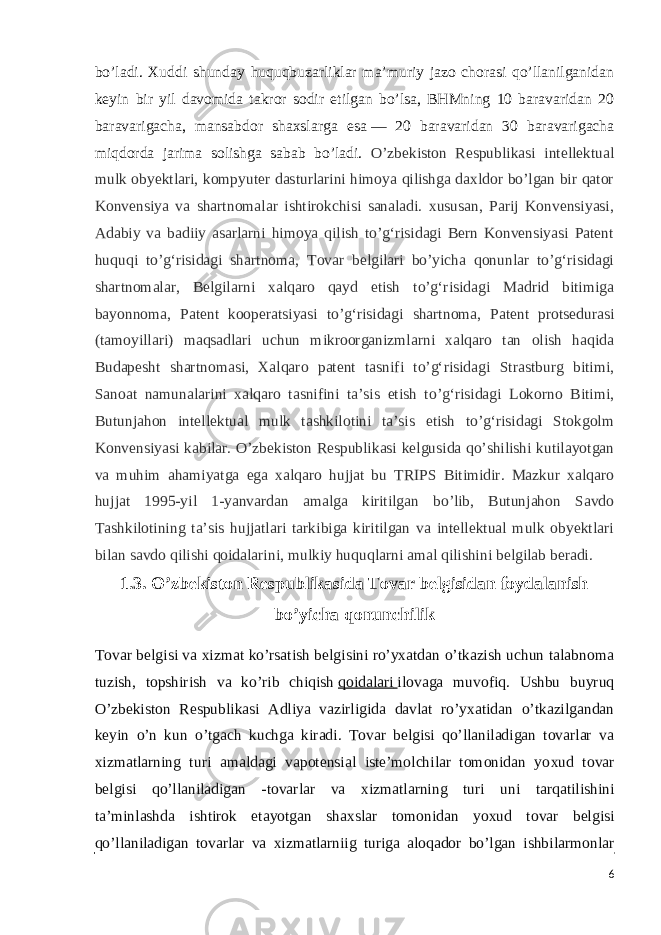 bo’ladi. Xuddi shunday huquqbuzarliklar ma’muriy jazo chorasi qo’llanilganidan keyin bir yil davomida takror sodir etilgan bo’lsa, BHMning 10 baravaridan 20 baravarigacha, mansabdor shaxslarga esa   — 20 baravaridan 30 baravarigacha miqdorda jarima solishga sabab bo’ladi. O’zbekiston Respublikasi intellektual mulk obyektlari, kompyuter dasturlarini himoya qilishga daxldor bo’lgan bir qator Konvensiya va shartnomalar ishtirokchisi sanaladi. xususan, Parij Konvensiyasi, Adabiy va badiiy asarlarni himoya qilish to’gʻrisidagi Bern Konvensiyasi Patent huquqi to’gʻrisidagi shartnoma, Tovar belgilari bo’yicha qonunlar to’gʻrisidagi shartnomalar, Belgilarni xalqaro qayd etish to’gʻrisidagi Madrid bitimiga bayonnoma, Patent kooperatsiyasi to’gʻrisidagi shartnoma, Patent protsedurasi (tamoyillari) maqsadlari uchun mikroorganizmlarni xalqaro tan olish haqida Budapesht shartnomasi, Xalqaro patent tasnifi to’gʻrisidagi Strastburg bitimi, Sanoat namunalarini xalqaro tasnifini taʼsis etish to’gʻrisidagi Lokorno Bitimi, Butunjahon intellektual mulk tashkilotini taʼsis etish to’gʻrisidagi Stokgolm Konvensiyasi kabilar. O’zbekiston Respublikasi kelgusida qo’shilishi kutilayotgan va muhim ahamiyatga ega xalqaro hujjat bu TRIPS Bitimidir. Mazkur xalqaro hujjat 1995-yil 1-yanvardan amalga kiritilgan bo’lib, Butunjahon Savdo Tashkilotining taʼsis hujjatlari tarkibiga kiritilgan va intellektual mulk obyektlari bilan savdo qilishi qoidalarini, mulkiy huquqlarni amal qilishini belgilab beradi. 1.3. O’zbekiston Respublikasida Tovar belgisidan foydalanish bo’yicha qonunchilik Tovar belgisi va xizmat ko’rsatish belgisini ro’yxatdan o’tkazish uchun talabnoma tuzish, topshirish va ko’rib chiqish   qoidalari   ilovaga muvofiq. Ushbu buyruq O’zbekiston Respublikasi Adliya vazirligida davlat ro’yxatidan o’tkazilgandan keyin o’n kun o’tgach kuchga kiradi. Tovar belgisi qo’llaniladigan tovarlar va х izmatlarning turi amaldagi vapotensial iste’molchilar tomonidan yo х ud tovar belgisi qo’llaniladigan -tovarlar va х izmatlarning turi uni tarqatilishini ta’minlashda ishtirok etayotgan sha х slar tomonidan yo х ud tovar belgisi qo’llaniladigan tovarlar va х izmatlarniig turiga aloqador bo’lgan ishbilarmonlar 6 