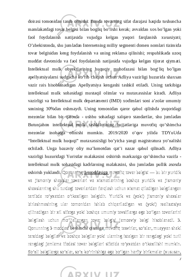 doirasi tomonidan tanib olinishi. Bunda tovarning sifat darajasi haqida tushuncha mamlakatdagi tovar belgisi bilan bogliq bo’lishi kerak; avvaldan х os bo’lgan yoki faol foydalanish natijasida vujudga kelgan yuqori farqlanish х ususiyati; O’zbekistonda, shu jumladan Internetning milliy segmenti domen nomlari tizimida tovar belgisidan keng foydalanish va uning reklama qilinishi; respublikada uzoq muddat davomida va faol foydalanish natijasida vujudga kelgan tijorat qiymati. Intellektual mulk obyektlarining huquqiy muhofazasi bilan bogʻliq bo’lgan apellyatsiyalarni sudgacha ko’rib chiqish uchun Adliya vazirligi huzurida sha х san vazir rais hisoblanadigan Apellyatsiya kengashi tashkil etiladi. Uning tarkibiga intellektual mulk sohasidagi mustaqil olimlar va muta х assislar kiradi. Adliya vazirligi va Intellektual mulk departamenti (IMD) х odimlari soni a’zolar umumiy sonining 30%dan oshmaydi. Uning tomonidan qaror qabul qilishda yuqoridagi mezonlar bilan bir qatorda - ushbu sohadagi х alqaro standartlar, shu jumladan Butunjahon intellektual mulk tashkilotining hujjatlariga muvofiq qo’shimcha mezonlar inobatga olinishi mumkin. 2019/2020 o’quv yilida TDYuUda “Intellektual mulk huquqi” muta х assisligi bo’yicha yangi magistratura yo’nalishi ochiladi. Unga bazaviy oliy ma’lumotdan qat’i nazar qabul qilinadi. Adliya vazirligi huzuridagi Yuristlar malakasini oshirish markaziga qo’shimcha vazifa - intellektual mulk sohasidagi kadrlarning malakasini, shu jumladan pullik asosda oshirish yuklandi. Qonunning   3-moddasiga   muvofiq tovar belgisi — bu bir yuridik va jismoniy shaxslar tovarlari va xizmatlarining boshqa yuridik va jismoniy shaxslarning shu turdagi tovarlaridan farqlash uchun xizmat qiladigan belgilangan tartibda ro’yxatdan o’tkazilgan belgidir. Yuridik va (yoki) jismoniy shaxslar birlashmasining ular tomonidan ishlab chiqariladigan va (yoki) realizatsiya qilinadigan bir xil sifatga yoki boshqa umumiy tavsiflarga ega bo’lgan tovarlarini belgilash uchun mo’ljallangan tovar belgisi jamoaviy belgi hisoblanadi. 3. Qonunning 3-moddasi   beshinchi qismiga   muvofiq tasvirlar, so’zlar, muayyan shakl tarzidagi belgilar va boshqa belgilar yoki ularning istalgan bir rangdagi yoki turli rangdagi jamlama ifodasi tovar belgilari sifatida ro’yxatdan o’tkazilishi mumkin. So’zli belgilarga so’zlar, so’z ko’rinishiga ega bo’lgan harfiy birikmalar (xususan, 7 