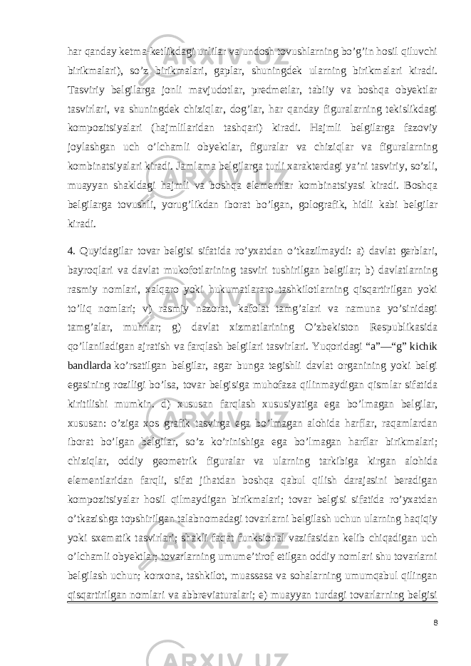 har qanday ketma-ketlikdagi unlilar va undosh tovushlarning bo’g’in hosil qiluvchi birikmalari), so’z birikmalari, gaplar, shuningdek ularning birikmalari kiradi. Tasviriy belgilarga jonli mavjudotlar, predmetlar, tabiiy va boshqa obyektlar tasvirlari, va shuningdek chiziqlar, dog’lar, har qanday figuralarning tekislikdagi kompozitsiyalari (hajmlilaridan tashqari) kiradi. Hajmli belgilarga fazoviy joylashgan uch o’lchamli obyektlar, figuralar va chiziqlar va figuralarning kombinatsiyalari kiradi. Jamlama belgilarga turli xarakterdagi ya’ni tasviriy, so’zli, muayyan shakldagi hajmli va boshqa elementlar kombinatsiyasi kiradi. Boshqa belgilarga tovushli, yorug’likdan iborat bo’lgan, golografik, hidli kabi belgilar kiradi. 4. Quyidagilar tovar belgisi sifatida ro’yxatdan o’tkazilmaydi: a) davlat gerblari, bayroqlari va davlat mukofotlarining tasviri tushirilgan belgilar; b) davlatlarning rasmiy nomlari, xalqaro yoki hukumatlararo tashkilotlarning qisqartirilgan yoki to’liq nomlari; v) rasmiy nazorat, kafolat tamg’alari va namuna yo’sinidagi tamg’alar, muhrlar; g) davlat xizmatlarining O’zbekiston Respublikasida qo’llaniladigan ajratish va farqlash belgilari tasvirlari. Yuqoridagi   “a”—“g” kichik bandlarda   ko’rsatilgan belgilar, agar bunga tegishli davlat organining yoki belgi egasining roziligi bo’lsa, tovar belgisiga muhofaza qilinmaydigan qismlar sifatida kiritilishi mumkin. d) xususan farqlash xususiyatiga ega bo’lmagan belgilar, xususan: o’ziga xos grafik tasvirga ega bo’lmagan alohida harflar, raqamlardan iborat bo’lgan belgilar, so’z ko’rinishiga ega bo’lmagan harflar birikmalari; chiziqlar, oddiy geometrik figuralar va ularning tarkibiga kirgan alohida elementlaridan farqli, sifat jihatdan boshqa qabul qilish darajasini beradigan kompozitsiyalar hosil qilmaydigan birikmalari; tovar belgisi sifatida ro’yxatdan o’tkazishga topshirilgan talabnomadagi tovarlarni belgilash uchun ularning haqiqiy yoki sxematik tasvirlari; shakli faqat funksional vazifasidan kelib chiqadigan uch o’lchamli obyektlar; tovarlarning umume’tirof etilgan oddiy nomlari shu tovarlarni belgilash uchun; korxona, tashkilot, muassasa va sohalarning umumqabul qilingan qisqartirilgan nomlari va abbreviaturalari; e) muayyan turdagi tovarlarning belgisi 8 