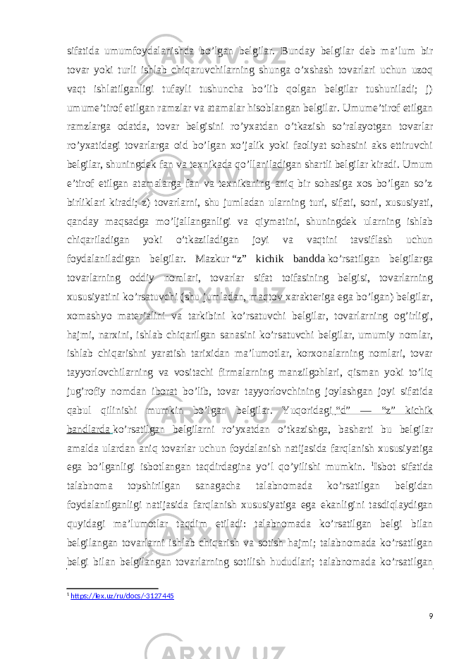 sifatida umumfoydalanishda bo’lgan belgilar. Bunday belgilar deb ma’lum bir tovar yoki turli ishlab chiqaruvchilarning shunga o’xshash tovarlari uchun uzoq vaqt ishlatilganligi tufayli tushuncha bo’lib qolgan belgilar tushuniladi; j) umume’tirof etilgan ramzlar va atamalar hisoblangan belgilar. Umume’tirof etilgan ramzlarga odatda, tovar belgisini ro’yxatdan o’tkazish so’ralayotgan tovarlar ro’yxatidagi tovarlarga oid bo’lgan xo’jalik yoki faoliyat sohasini aks ettiruvchi belgilar, shuningdek fan va texnikada qo’llaniladigan shartli belgilar kiradi. Umum e’tirof etilgan atamalarga fan va texnikaning aniq bir sohasiga xos bo’lgan so’z birliklari kiradi; z) tovarlarni, shu jumladan ularning turi, sifati, soni, xususiyati, qanday maqsadga mo’ljallanganligi va qiymatini, shuningdek ularning ishlab chiqariladigan yoki o’tkaziladigan joyi va vaqtini tavsiflash uchun foydalaniladigan belgilar. Mazkur   “z” kichik bandda   ko’rsatilgan belgilarga tovarlarning oddiy nomlari, tovarlar sifat toifasining belgisi, tovarlarning xususiyatini ko’rsatuvchi (shu jumladan, maqtov xarakteriga ega bo’lgan) belgilar, xomashyo materialini va tarkibini ko’rsatuvchi belgilar, tovarlarning og’irligi, hajmi, narxini, ishlab chiqarilgan sanasini ko’rsatuvchi belgilar, umumiy nomlar, ishlab chiqarishni yaratish tarixidan ma’lumotlar, korxonalarning nomlari, tovar tayyorlovchilarning va vositachi firmalarning manzilgohlari, qisman yoki to’liq jug’rofiy nomdan iborat bo’lib, tovar tayyorlovchining joylashgan joyi sifatida qabul qilinishi mumkin bo’lgan belgilar. Yuqoridagi   “d” — “z” kichik bandlarda   ko’rsatilgan belgilarni ro’yxatdan o’tkazishga, basharti bu belgilar amalda ulardan aniq tovarlar uchun foydalanish natijasida farqlanish xususiyatiga ega bo’lganligi isbotlangan taqdirdagina yo’l qo’yilishi mumkin. 1 Isbot sifatida talabnoma topshirilgan sanagacha talabnomada ko’rsatilgan belgidan foydalanilganligi natijasida farqlanish xususiyatiga ega ekanligini tasdiqlaydigan quyidagi ma’lumotlar taqdim etiladi: talabnomada ko’rsatilgan belgi bilan belgilangan tovarlarni ishlab chiqarish va sotish hajmi; talabnomada ko’rsatilgan belgi bilan belgilangan tovarlarning sotilish hududlari; talabnomada ko’rsatilgan 1 https://lex.uz/ru/docs/-3127445 9 