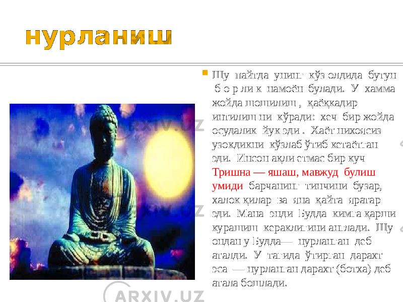нурланиш  Шу пайтда унинг кўз олдида бутун б о р ли к намоён булади. У хамма жойда шошилиш , қаёқкадир интилиш ни кўради: хеч бир жойда осудалик йук эди . Хаёт нихоясиз узокдикни кўзлаб ўтиб кетаётган эди. Инсон ақли етмас бир куч Тришна — яшаш, мавжуд булиш умиди барчанинг тинчини бузар, халок қилар ва яна қайта яратар эди. Мана энди Будда кимга қарши курашиш кераклигини англади. Шу ондан у Будда— нурланган деб аталди. У тагида ўтирган дарахт эса — нурланган дарахт (ботха) деб атала бошлади. 