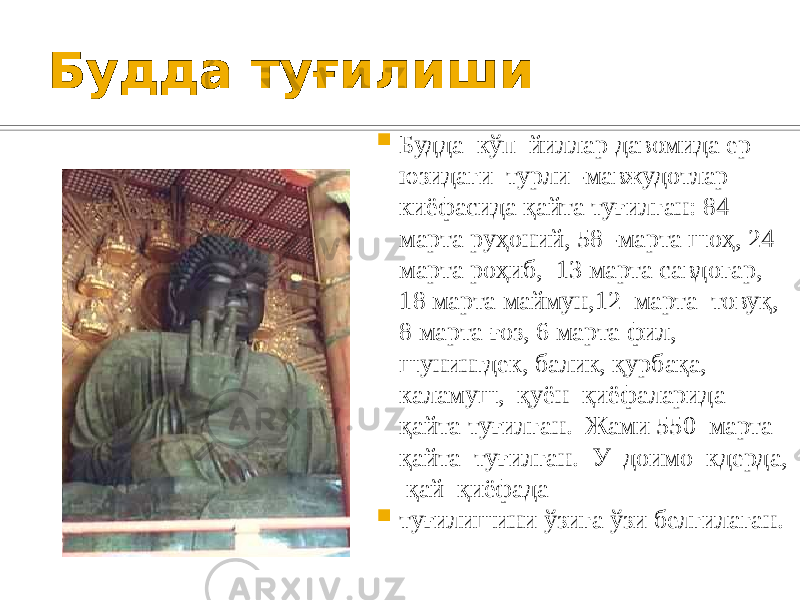 Будда туғилиши  Будда кўп йиллар давомида ер юзидаги турли -мавжудотлар киёфасида қайта туғилган: 84 марта руҳоний, 58 -марта шоҳ, 24 марта роҳиб, 13 марта савдогар, 18 марта маймун,12 марта товуқ, 8 марта ғоз, 6 марта фил, шунингдек, балик, қурбақа, каламуш, қуён қиёфаларида қайта туғилган. Жами 550 марта қайта туғилган. У доимо кдерда, қай қиёфада  туғилишини ўзига ўзи белгилаган. 