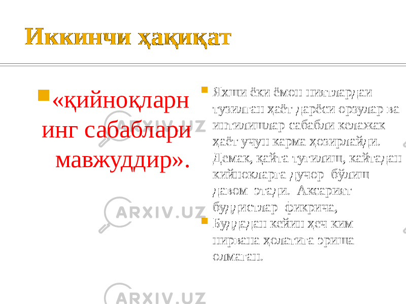 Иккинчи ҳақиқат  «қийноқларн инг сабаблари мавжуддир».  Яхши ёки ёмон ниятлардаи тузилган ҳаёт дарёси орзулар ва интилишлар сабабли келажак ҳаёт учун карма ҳозирлайди. Демак, қайта туғилиш, кайтадан кийнокларга дучор бўлиш давом этади. Аксарият буддистлар фикрича,  Буддадан кейин ҳеч ким нирвана ҳолатига эриша олмаган. 