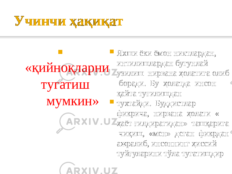Учинчи ҳақиқат  «қийноқларни тугатиш мумкин»  Яхши ёки ёмон ниятлардан, интилишлардан бугунлай узилиш нирвана ҳолатига олиб боради. Бу ҳолатда инсон қайта туғилишдан  тухтайди. Буддистлар фикрича, нирвана ҳолати « ҳаёт ғилдирагидан» ташқарига чиқиш, «мен» деган фикрдан ажралиб, инсоннинг ҳиссий туйғуларини тўла тугатишдир 
