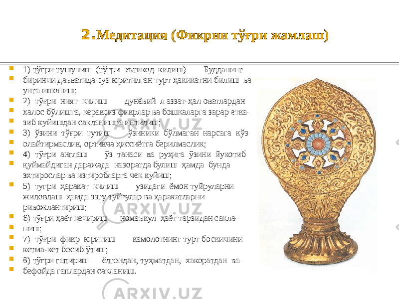 2. Медитация (Фикрни тўғри жамлаш)  1) тўғри тушуниш (тўғри эътикод килиш) — Будданинг  биринчи даъватида суз юритилган турт ҳакикатни билиш ва унга ишониш;  2) тўғри ният килиш — дунёвий л аззат-ҳал оватлардан  халос бўлишга, кераксиз фикрлар ва бошкаларга зарар етка-  зиб куйишдан сакланишга интилиш;  3) ўзини тўғри тутиш — ўзиники бўлмаган нарсага кўз  олайтирмаслик, ортикча ҳиссиётга берилмаслик;  4) тўғри англаш — ўз танаси ва руҳига ўзини йукотиб  қуймайдиган даражада назоратда булиш ҳамда бунда эхтирослар ва изтиробларга чек куйиш;  5) тугри ҳаракат килиш — узидаги ёмон туйруларни жиловлаш ҳамда эзгу туйғулар ва ҳаракатларни ривожлантириш;  6) тўғри ҳаёт кечириш — номаъкул ҳаёт тарзидан сакла-  ниш;  7) тўғри фикр юритиш — камолотнинг турт боскичини  кетма-кет босиб ўтиш;  8) тўғри гапириш — ёлгондан, туҳматдан, хакоратдан ва  бефойда гаплардан сакланиш. 