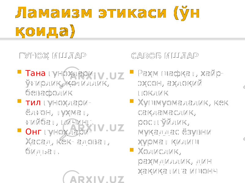 Ламаизм этикаси (ўн қоида) ГУНОҲ ИШЛАР  Тана гуноҳлари- ўғирлик, қотиллик, бевафолик  тил гуноҳлари- ёлғон, туҳмат, ғийбат, пичинг.  Онг гуноҳлари- Ҳасад, кек- адоват, бидъат. САВОБ ИШЛАР  Раҳм шафқат, хайр- эҳсон, аҳлоқий поклик  Хушмуомалалик, кек сақламаслик, ростгўйлик, муқаддас ёзувни ҳурмат қилиш  Холислик, раҳмдиллик, дин ҳақиқатига ишонч 