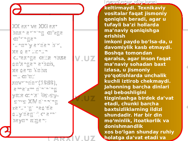 XX asr va XXI asr boshlarining ko‘zga ko‘ringan ruhoniylaridan biri, xalqlar uchun kurashga katta hissa qo‘shgan arbob, xalqaro Nobel mukofoti sovrindori(1989), lamaizm dinining yetakchisi Dalay- lama XIV dinning zarurligi haqida quyidagi fikrlarni bayon etgan: «texnika hech qachon insonlarga oliy baxt keltirmaydi. Texnikaviy vositalar faqat jismoniy qoniqish beradi, agar u tufayli ba’zi hollarda ma’naviy qoniqishga erishish imkoni paydo bo‘lsa-da, u davomiylik kasb etmaydi. Boshqa tomondan qaralsa, agar inson faqat ma’naviy sohadan baxt izlasa, u jismoniy yo‘qotishlarda unchalik kuchli iztirob chekmaydi. Jahonning barcha dinlari aql beboshligini tizginlashga birdek da’vat etadi, chunki barcha baxtsizliklarning ildizi shundadir. Har bir din mo‘minlik, itoatkorlik va donishmandlik xos bo‘lgan shunday ruhiy holatga da’vat etadi va unga erishish yo‘lini ko‘rsatadi» 7676 6053 64 59 67 64 5B53 67 584F 5A53 5D 52 4648 4B 0A 6954 5B4F 6054 2F 4E 5F 53 5C 4C58 4A 55494E 4E 56 57 5C 4A 4E 54 5F 7248 48 4C4E 554C 4D 52 4A 56 5D 4750 584F 55494E 