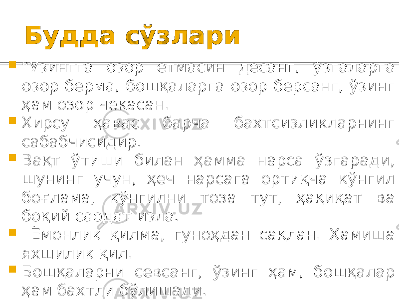 Будда сўзлари  “ Ўзингга озор етмасин десанг, ўзгаларга озор берма, бошқаларга озор берсанг, ўзинг ҳам озор чекасан.  Ҳирсу ҳавас барча бахтсизликларнинг сабабчисидир.  Вақт ўтиши билан ҳамма нарса ўзгаради, шунинг учун, ҳеч нарсага ортиқча кўнгил боғлама, кўнгилни тоза тут, ҳақиқат ва боқий саодат изла.  Ёмонлик қилма, гуноҳдан сақлан. Ҳамиша яхшилик қил.  Бошқаларни севсанг, ўзинг ҳам, бошқалар ҳам бахтли бўлишади.  Ўзгаларнинг айтганларини рад этма ва қоралама,  ўзни бахтли қилиш учун ўзгаларни бахтсиз қилиш инсофдан эмас” 