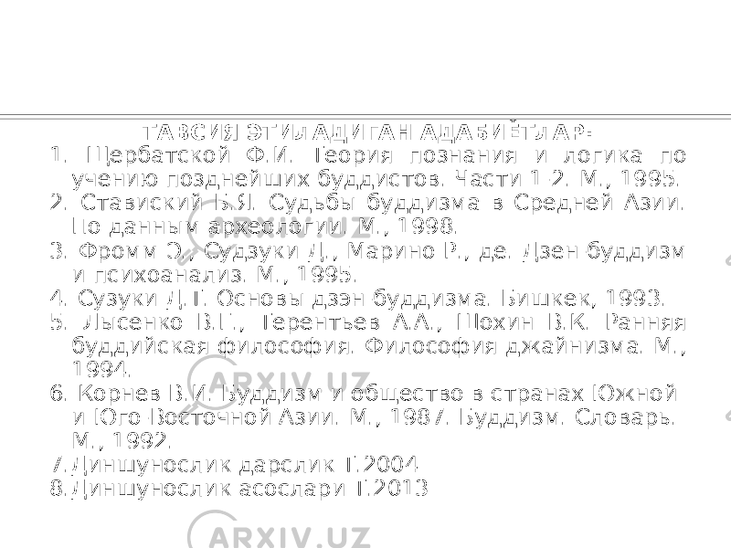 ТАВСИЯ ЭТИЛАДИГАН АДАБИЁТЛАР: 1. Щербатской Ф.И. Теория познания и логика по учению позднейших буддистов. Части 1-2. М., 1995. 2. Ставиский Б.Я. Судьбы буддизма в Средней Азии. По данным археологии. М., 1998. 3. Фромм Э., Судзуки Д., Марино Р., де. Дзен-буддизм и психоанализ. М., 1995. 4. Сузуки Д.Т. Основы дзэн-буддизма. Бишкек, 1993. 5. Лысенко В.Г., Терентьев A.A., Шохин В.К. Ранняя буддийская философия. Философия джайнизма. М., 1994. 6. Корнев В.И. Буддизм и общество в странах Южной и Юго-Восточной Азии. М., 1987. Буддизм. Словарь. М., 1992. 7.Диншунослик дарслик Т.2004 8.Диншунослик асослари Т.2013 