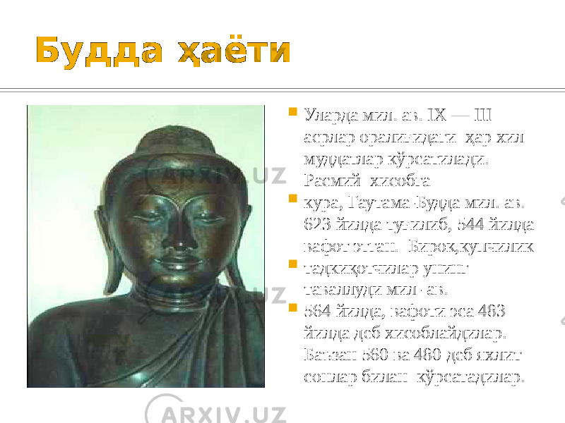 Будда ҳаёти  Уларда мил. ав. IX — III асрлар оралиғидаги ҳар хил муддатлар кўрсатилади. Расмий хисобга  кура, Гаутама-Будда мил. ав. 623 йилда туғилиб, 544 йилда вафот этган. Бирок,купчилик  тадкиқотчилар унинг таваллуди мил- ав.  564 йилда, вафоти эса 483 йилда деб хисоблайдилар. Баъзан 560 ва 480 деб яхлит сонлар билан кўрсатадилар. 