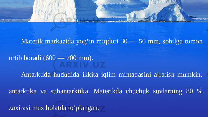Materik markazida yog‘in miqdori 30 — 50 mm, sohilga tomon ortib boradi (600 — 700 mm). Antarktida hududida ikkita iqlim mintaqasini ajratish mumkin: antarktika va subantarktika. Materikda chuchuk suvlarning 80 % zaxirasi muz holatda to‘plangan. 
