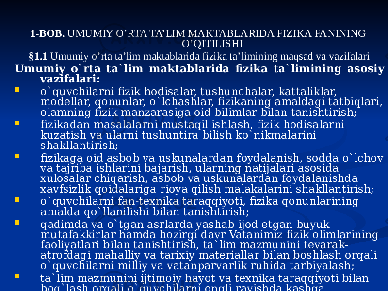 1-BOB. UMUMIY O’RTA TA’LIM MAKTABLARIDA FIZIKA FANINING O’QITILISHI §1.1 Umumiy o’rta ta’lim maktablarida fizika ta’limining maqsad va vazifalari Umumiy o`rta ta`lim maktablarida fizika ta`limining asosiy vazifalari:  o`quvchilarni fizik hodisalar, tushunchalar, kattaliklar, modellar, qonunlar, o`lchashlar, fizikaning amaldagi tatbiqlari, olamning fizik manzarasiga oid bilimlar bilan tanishtirish;  fizikadan masalalarni mustaqil ishlash, fizik hodisalarni kuzatish va ularni tushuntira bilish ko`nikmalarini shakllantirish;  fizikaga oid asbob va uskunalardan foydalanish, sodda o`lchov va tajriba ishlarini bajarish, ularning natijalari asosida xulosalar chiqarish, asbob va uskunalardan foydalanishda xavfsizlik qoidalariga rioya qilish malakalarini shakllantirish;  o`quvchilarni fan-texnika taraqqiyoti, fizika qonunlarining amalda qo`llanilishi bilan tanishtirish;  qadimda va o`tgan asrlarda yashab ijod etgan buyuk mutafakkirlar hamda hozirgi davr Vatanimiz fizik olimlarining faoliyatlari bilan tanishtirish, ta`lim mazmunini tevarak- atrofdagi mahalliy va tarixiy materiallar bilan boshlash orqali o`quvchilarni milliy va vatanparvarlik ruhida tarbiyalash;  ta`lim mazmunini ijtimoiy hayot va texnika taraqqiyoti bilan bog`lash orqali o`quvchilarni ongli ravishda kasbga yo`naltirish, o`rta maxsus (akademik litsey) yoki kasb-hunar (kollej) ta`lim muassasalarida o`qishni davom ettirishlari uchun zamin tayyorlashdan iborat. 