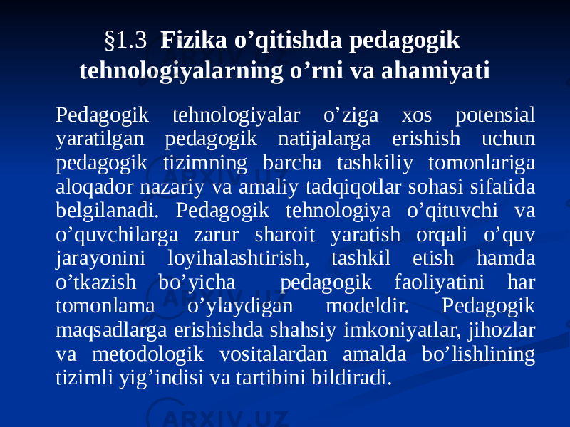 §1.3 Fizika o’qitishda pedagogik tehnologiyalarning o’rni va ahamiyati Pedagogik tehnologiyalar o’ziga xos potensial yaratilgan pedagogik natijalarga erishish uchun pedagogik tizimning barcha tashkiliy tomonlariga aloqador nazariy va amaliy tadqiqotlar sohasi sifatida belgilanadi. Pedagogik tehnologiya o’qituvchi va o’quvchilarga zarur sharoit yaratish orqali o’quv jarayonini loyihalashtirish, tashkil etish hamda o’tkazish bo’yicha pedagogik faoliyatini har tomonlama o’ylaydigan modeldir. Pedagogik maqsadlarga erishishda shahsiy imkoniyatlar, jihozlar va metodologik vositalardan amalda bo’lishlining tizimli yig’indisi va tartibini bildiradi. 