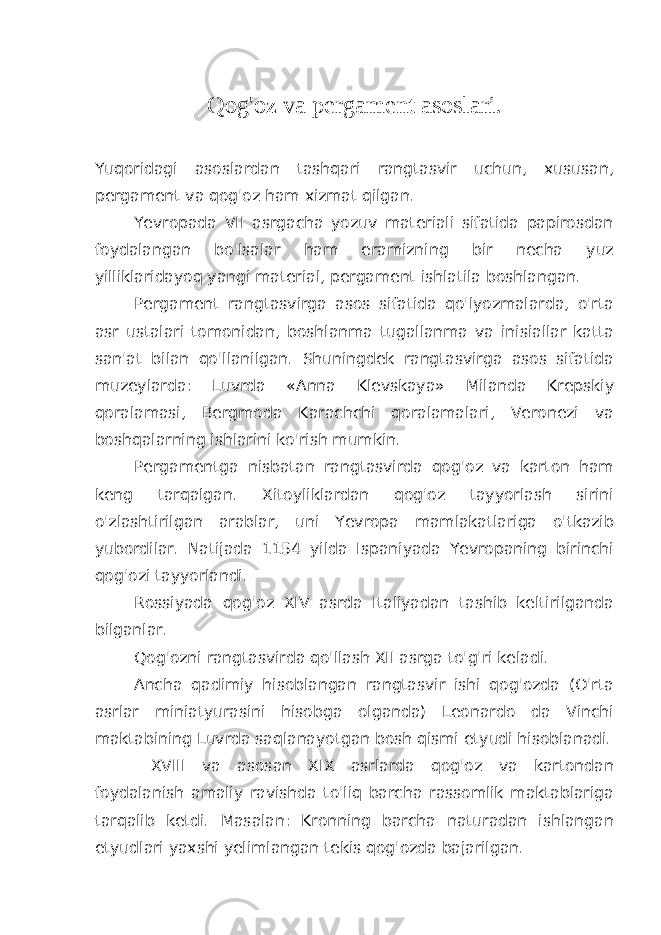 Qog&#39;oz va pergament asoslari. Yuqoridagi asoslardan tashqari rangtasvir uchun, xususan, pergament va qog&#39;oz ham xizmat qilgan. Yevropada VII asrgacha yozuv materiali sifatida papirosdan foydalangan bo&#39;lsalar ham eramizning bir necha yuz yilliklaridayoq yangi material, pergament ishlatila boshlangan. Pergament rangtasvirga asos sifatida qo&#39;lyozmalarda, o&#39;rta asr ustalari tomonidan, boshlanma tugallanma va inisiallar katta san&#39;at bilan qo&#39;llanilgan. Shuningdek rangtasvirga asos sifatida muzeylarda: Luvrda «Anna Klevskaya» Milanda Krepskiy qoralamasi, Bergmoda Karachchi qoralamalari, Veronezi va boshqalarning ishlarini ko&#39;rish mumkin. Pergamentga nisbatan rangtasvirda qog&#39;oz va karton ham keng tarqalgan. Xitoyliklardan qog&#39;oz tayyorlash sirini o&#39;zlashtirilgan arablar, uni Yevropa mamlakatlariga o&#39;tkazib yubordilar. Natijada 1154 yilda Ispaniyada Yevropaning birinchi qog&#39;ozi tayyorlandi. Rossiyada qog&#39;oz XIV asrda Italiyadan tashib keltirilganda bilganlar. Qog&#39;ozni rangtasvirda qo&#39;llash XII asrga to&#39;g&#39;ri keladi. Ancha qadimiy hisoblangan rangtasvir ishi qog&#39;ozda (O&#39;rta asrlar miniatyurasini hisobga olganda) Leonardo da Vinchi maktabining Luvrda saqlanayotgan bosh qismi etyudi hisoblanadi. XVIII va asosan XIX asrlarda qog&#39;oz va kartondan foydalanish amaliy ravishda to&#39;liq barcha rassomlik maktablariga tarqalib ketdi. Masalan: Kronning barcha naturadan ishlangan etyudlari yaxshi yelimlangan tekis qog&#39;ozda bajarilgan. 