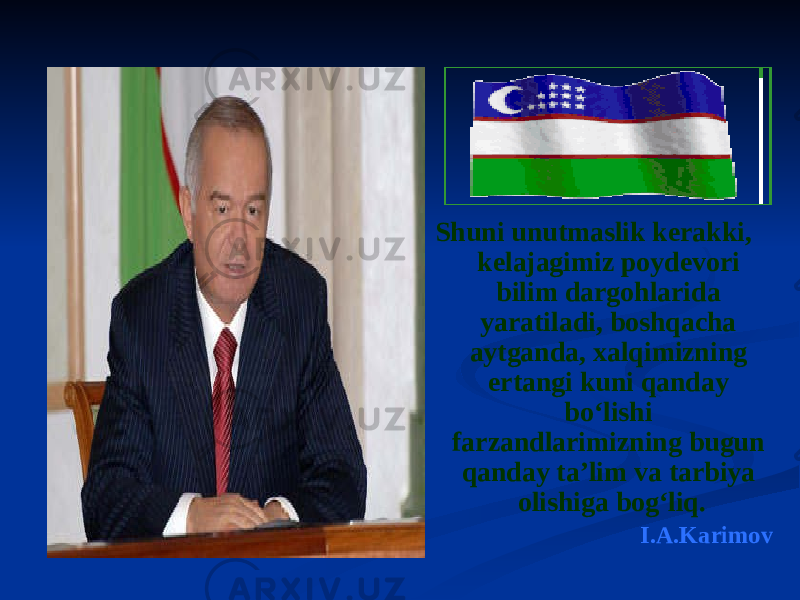  Shuni unutmaslik kerakki, kelajagimiz poydevori bilim dargohlarida yaratiladi, boshqacha aytganda, xalqimizning ertangi kuni qanday bo‘lishi farzandlarimizning bugun qanday ta’lim va tarbiya olishiga bog‘liq. I.A.Karimov 