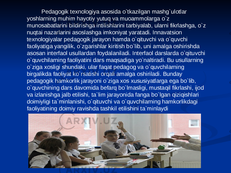  Pedagogik texnologiya asosida o`tkazilgan mashg`ulotlar yoshlarning muhim hayotiy yutuq va muoammolarga o`z munosabatlarini bildirishga intilishlarini tarbiyalab, ularni fikrlashga, o`z nuqtai nazarlarini asoslashga imkoniyat yaratadi. Innavatsion texnologiyalar pedagogik jarayon hamda o`qituvchi va o`quvchi faoliyatiga yangilik, o`zgarishlar kiritish bo`lib, uni amalga oshirishda asosan interfaol usullardan foydalaniladi. Interfaol darslarda o`qituvchi o`quvchilarning faoliyatini dars maqsadiga yo`naltiradi. Bu usullarning o`ziga xosligi shundaki, ular faqat pedagog va o`quvchilarning birgalikda faoliyat ko`rsatishi orqali amalga oshiriladi. Bunday pedagogik hamkorlik jarayoni o`ziga xos xususiyatlarga ega bo`lib, o`quvchining dars davomida befarq bo`lmasligi, mustaqil fikrlashi, ijod va izlanishga jalb etilishi, ta`lim jarayonida fanga bo`lgan qiziqishlari doimiyligi ta`minlanishi, o`qituvchi va o`quvchilarning hamkorlikdagi faoliyatining doimiy ravishda tashkil etilishini ta`minlaydi 