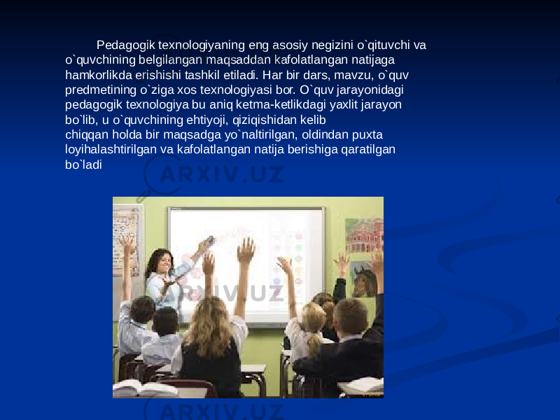  Pedagogik texnologiyaning eng asosiy negizini o`qituvchi va o`quvchining belgilangan maqsaddan kafolatlangan natijaga hamkorlikda erishishi tashkil etiladi. Har bir dars, mavzu, o`quv predmetining o`ziga xos texnologiyasi bor. O`quv jarayonidagi pedagogik texnologiya bu aniq ketma-ketlikdagi yaxlit jarayon bo`lib, u o`quvchining ehtiyoji, qiziqishidan kelib chiqqan holda bir maqsadga yo`naltirilgan, oldindan puxta loyihalashtirilgan va kafolatlangan natija berishiga qaratilgan bo`ladi 