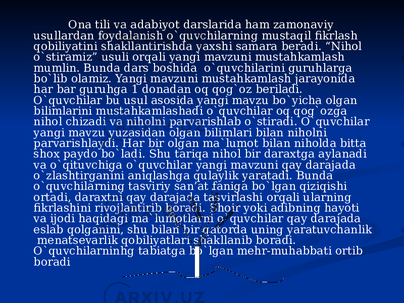  Ona tili va adabiyot darslarida ham zamonaviy usullardan foydalanish o`quvchilarning mustaqil fikrlash qobiliyatini shakllantirishda yaxshi samara beradi. “Nihol o`stiramiz” usuli orqali yangi mavzuni mustahkamlash mumlin. Bunda dars boshida o`quvchilarini guruhlarga bo`lib olamiz. Yangi mavzuni mustahkamlash jarayonida har bar guruhga 1 donadan oq qog`oz beriladi. O`quvchilar bu usul asosida yangi mavzu bo`yicha olgan bilimlarini mustahkamlashadi o`quvchilar oq qog`ozga nihol chizadi va niholni parvarishlab o`stiradi. O`quvchilar yangi mavzu yuzasidan olgan bilimlari bilan niholni parvarishlaydi. Har bir olgan ma`lumot bilan niholda bitta shox paydo bo`ladi. Shu tariqa nihol bir daraxtga aylanadi va o`qituvchiga o`quvchilar yangi mavzuni qay darajada o`zlashtirganini aniqlashga qulaylik yaratadi. Bunda o`quvchilarning tasviriy san’at faniga bo`lgan qiziqishi ortadi, daraxtni qay darajada tasvirlashi orqali ularning fikrlashini rivojlantirib boradi. Shoir yoki adibning hayoti va ijodi haqidagi ma`lumotlarni o`quvchilar qay darajada eslab qolganini, shu bilan bir qatorda uning yaratuvchanlik menatsevarlik qobiliyatlari shakllanib boradi. O`quvchilarninhg tabiatga bo`lgan mehr-muhabbati ortib boradi 