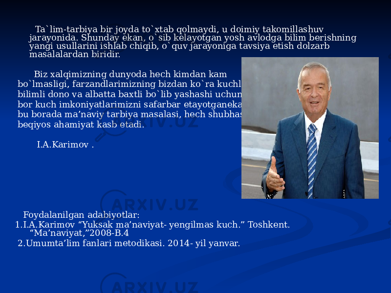  Ta`lim-tarbiya bir joyda to`xtab qolmaydi, u doimiy takomillashuv jarayonida. Shunday ekan, o`sib kelayotgan yosh avlodga bilim berishning yangi usullarini ishlab chiqib, o`quv jarayoniga tavsiya etish dolzarb masalalardan biridir. Biz xalqimizning dunyoda hech kimdan kam bo`lmasligi, farzandlarimizning bizdan ko`ra kuchli, bilimli dono va albatta baxtli bo`lib yashashi uchun bor kuch imkoniyatlarimizni safarbar etayotganekanmiz, bu borada ma’naviy tarbiya masalasi, hech shubhasiz, beqiyos ahamiyat kasb etadi. I.A.Karimov . Foydalanilgan adabiyotlar: 1.I.A.Karimov “Yuksak ma’naviyat- yengilmas kuch.” Toshkent. “Ma’naviyat,”2008-B.4 2.Umumta’lim fanlari metodikasi. 2014- yil yanvar. 