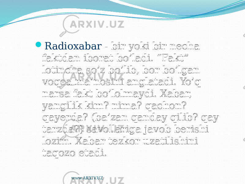  Radioxabar - bir yoki bir necha faktdan iborat bo’ladi. “Fakt” lotincha so’z bo’lib, bor bo’lgan voqea ma’nosini anglatadi. Yo’q narsa fakt bo’lolmaydi. Xabar, yangilik kim? nima? qachon? qayerda? (ba’zan qanday qilib? qay tarzda?) savollariga javob berishi lozim. Xabar tezkor uzatilishini taqozo etadi. www.ARXIV.UZ 